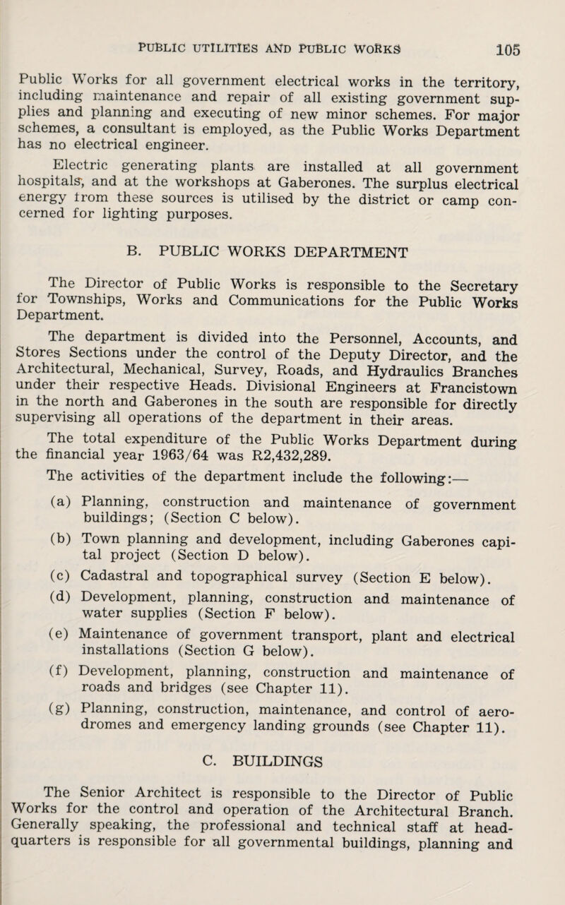 Public Works for all government electrical works in the territory, including maintenance and repair of all existing government sup¬ plies and planning and executing of new minor schemes. For major schemes, a consultant is employed, as the Public Works Department has no electrical engineer. Electric generating plants are installed at all government hospitals-, and at the workshops at Gaberones. The surplus electrical energy trom these sources is utilised by the district or camp con¬ cerned for lighting purposes. B. PUBLIC WORKS DEPARTMENT The Director of Public Works is responsible to the Secretary for Townships, Works and Communications for the Public Works Department. The department is divided into the Personnel, Accounts, and Stores Sections under the control of the Deputy Director, and the Architectural, Mechanical, Survey, Roads, and Hydraulics Branches under their respective Heads. Divisional Engineers at Francistown in the north and Gaberones in the south are responsible for directly supervising all operations of the department in their areas. The total expenditure of the Public Works Department during the financial year 1963/64 was R2,432,289. The activities of the department include the following:— (a) Planning, construction and maintenance of government buildings; (Section C below). (b) Town planning and development, including Gaberones capi¬ tal project (Section D below). (c) Cadastral and topographical survey (Section E below). (d) Development, planning, construction and maintenance of water supplies (Section F below). (e) Maintenance of government transport, plant and electrical installations (Section G below). (f) Development, planning, construction and maintenance of roads and bridges (see Chapter 11). (g) Planning, construction, maintenance, and control of aero¬ dromes and emergency landing grounds (see Chapter 11). C. BUILDINGS The Senior Architect is responsible to the Director of Public Works for the control and operation of the Architectural Branch. Generally speaking, the professional and technical staff at head¬ quarters is responsible for all governmental buildings, planning and