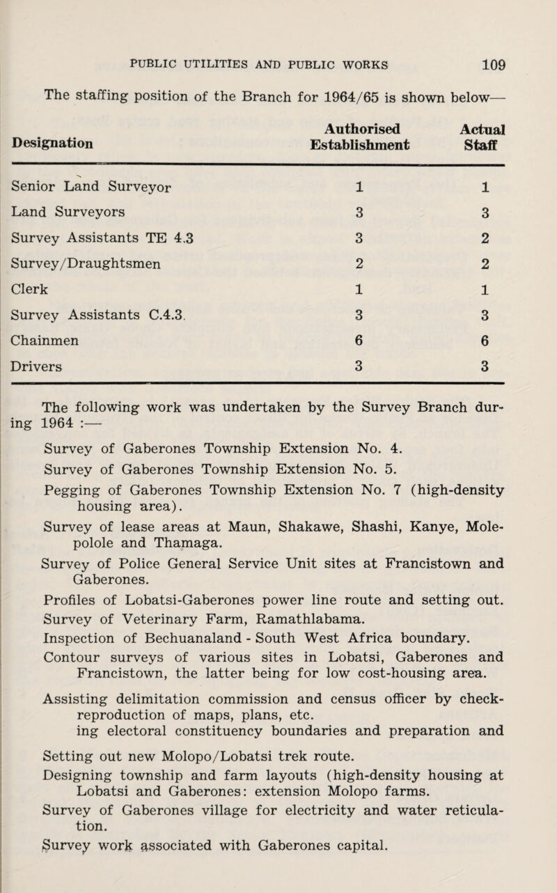 The staffing position of the Branch for 1964/65 is shown below— Designation Authorised Establishment Actual Staff 'N Senior Land Surveyor 1 1 Land Surveyors 3 3 Survey Assistants TE 4.3 3 2 Survey/Draughtsmen 2 2 Clerk 1 1 Survey Assistants C.4.3, 3 3 Chainmen 6 6 Drivers 3 3 The following work was undertaken by the Survey Branch dur¬ ing 1964 :— Survey of Gaberones Township Extension No. 4. Survey of Gaberones Township Extension No. 5. Pegging of Gaberones Township Extension No. 7 (high-density housing area). Survey of lease areas at Maun, Shakawe, Shashi, Kanye, Mole- polole and Thamaga. Survey of Police General Service Unit sites at Francistown and Gaberones. Profiles of Lobatsi-Gaberones power line route and setting out. Survey of Veterinary Farm, Ramathlabama. Inspection of Bechuanaland - South West Africa boundary. Contour surveys of various sites in Lobatsi, Gaberones and Francistown, the latter being for low cost-housing area. Assisting delimitation commission and census officer by check- reproduction of maps, plans, etc. ing electoral constituency boundaries and preparation and Setting out new Molopo/Lobatsi trek route. Designing township and farm layouts (high-density housing at Lobatsi and Gaberones: extension Molopo farms. Survey of Gaberones village for electricity and water reticula¬ tion. Survey work associated with Gaberones capital.