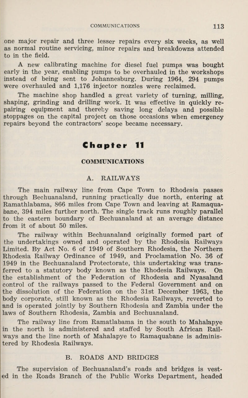 one major repair and three lesser repairs every six weeks, as well as normal routine servicing, minor repairs and breakdowns attended to in the field. A new calibrating machine for diesel fuel pumps was bought early in the year, enabling pumps to be overhauled in the workshops instead of being sent to Johannesburg. During 1964, 294 pumps were overhauled and 1,176 injector nozzles were reclaimed. The machine shop handled a great variety of turning, milling, shaping, grinding and drilling work. It was effective in quickly re¬ pairing equipment and thereby saving long delays and possible stoppages on the capital project on those occasions when emergency repairs beyond the contractors’ scope became necessary. Chapter 11 COMMUNICATIONS A. RAILWAYS The main railway line from Cape Town to Rhodesia passes through Bechuanaland, running practically due north, entering at Ramathlabama, 866 miles from Cape Town and leaving at Ramaqua- bane, 394 miles further north. The single track runs roughly parallel to the eastern boundary of Bechuanaland at an average distance from it of about 50 miles. The railway within Bechuanaland originally formed part of the undertakings owned and operated by the Rhodesia Railways Limited. By Act No. 6 of 1949 of Southern Rhodesia, the Northern Rhodesia Railway Ordinance of 1949, and Proclamation No. 36 of 1949 in the Bechuanaland Protectorate, this undertaking was trans¬ ferred to a statutory body known as the Rhodesia Railways. On the establishment of the Federation of Rhodesia and Nyasaland control of the railways passed to the Federal Government and on the dissolution of the Federation on the 31st December 1963, the body corporate, still known as the Rhodesia Railways, reverted to and is operated jointly by Southern Rhodesia and Zambia under the laws of Southern Rhodesia, Zambia and Bechuanaland. The railway line from Ramatlabama in the south to Mahalapye in the north is administered and staffed by South African Rail¬ ways and the line north of Mahalapye to Ramaquabane is adminis¬ tered by Rhodesia Railways. B. ROADS AND BRIDGES The supervision of Bechuanaland’s roads and bridges is vest¬ ed in the Roads Branch of the Public Works Department, headed