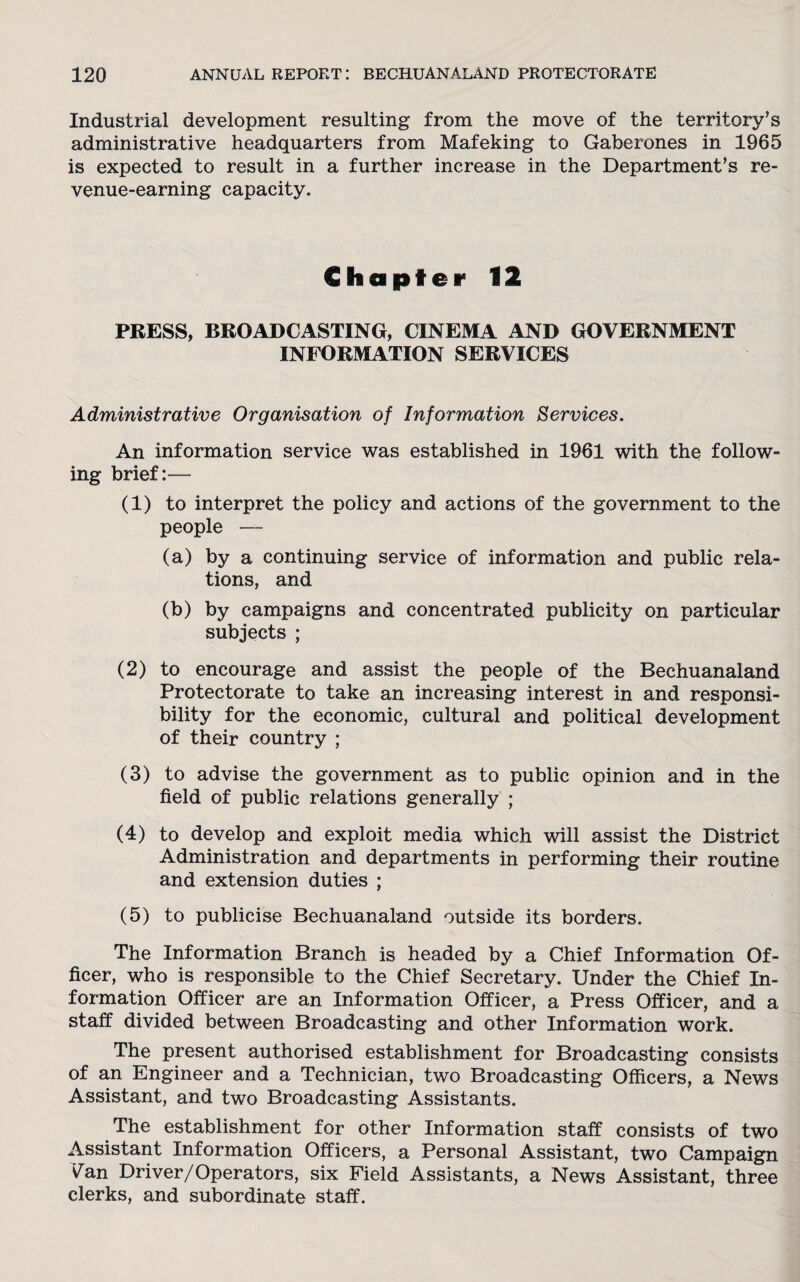 Industrial development resulting from the move of the territory’s administrative headquarters from Mafeking to Gaberones in 1965 is expected to result in a further increase in the Department’s re- venue-earning capacity. Chapter 12 PRESS, BROADCASTING, CINEMA AND GOVERNMENT INFORMATION SERVICES Administrative Organisation of Information Services. An information service was established in 1961 with the follow¬ ing brief:— (1) to interpret the policy and actions of the government to the people — (a) by a continuing service of information and public rela¬ tions, and (b) by campaigns and concentrated publicity on particular subjects ; (2) to encourage and assist the people of the Bechuanaland Protectorate to take an increasing interest in and responsi¬ bility for the economic, cultural and political development of their country ; (3) to advise the government as to public opinion and in the field of public relations generally ; (4) to develop and exploit media which will assist the District Administration and departments in performing their routine and extension duties ; (5) to publicise Bechuanaland outside its borders. The Information Branch is headed by a Chief Information Of¬ ficer, who is responsible to the Chief Secretary. Under the Chief In¬ formation Officer are an Information Officer, a Press Officer, and a staff divided between Broadcasting and other Information work. The present authorised establishment for Broadcasting consists of an Engineer and a Technician, two Broadcasting Officers, a News Assistant, and two Broadcasting Assistants. The establishment for other Information staff consists of two Assistant Information Officers, a Personal Assistant, two Campaign v^an Driver/Operators, six Field Assistants, a News Assistant, three clerks, and subordinate staff.