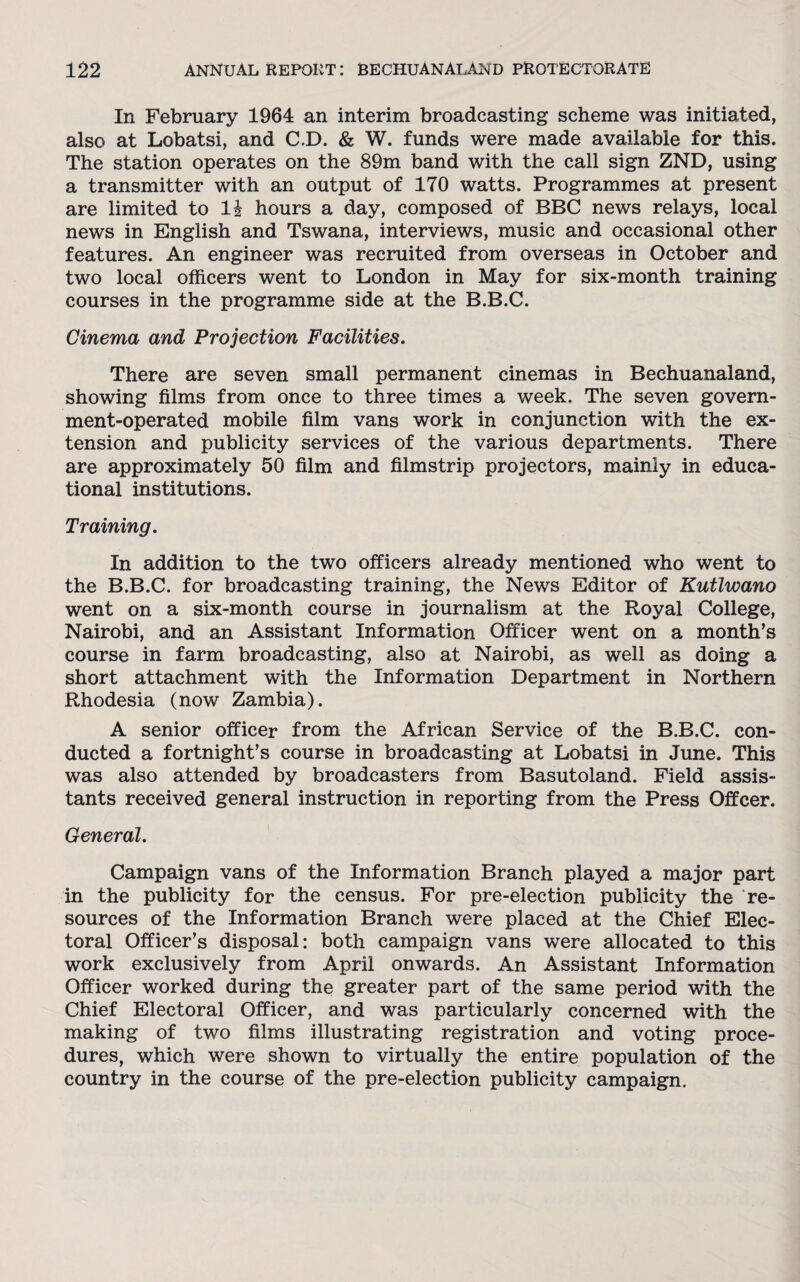 In February 1964 an interim broadcasting scheme was initiated, also at Lobatsi, and C.D. & W. funds were made available for this. The station operates on the 89m band with the call sign ZND, using a transmitter with an output of 170 watts. Programmes at present are limited to li hours a day, composed of BBC news relays, local news in English and Tswana, interviews, music and occasional other features. An engineer was recruited from overseas in October and two local officers went to London in May for six-month training courses in the programme side at the B.B.C. Cinema and Projection Facilities. There are seven small permanent cinemas in Bechuanaland, showing films from once to three times a week. The seven govern¬ ment-operated mobile film vans work in conjunction with the ex¬ tension and publicity services of the various departments. There are approximately 50 film and filmstrip projectors, mainly in educa¬ tional institutions. Training. In addition to the two officers already mentioned who went to the B.B.C. for broadcasting training, the News Editor of Kutlwano went on a six-month course in journalism at the Royal College, Nairobi, and an Assistant Information Officer went on a month’s course in farm broadcasting, also at Nairobi, as well as doing a short attachment with the Information Department in Northern Rhodesia (now Zambia). A senior officer from the African Service of the B.B.C. con¬ ducted a fortnight’s course in broadcasting at Lobatsi in June. This was also attended by broadcasters from Basutoland. Field assis¬ tants received general instruction in reporting from the Press Offcer. General. Campaign vans of the Information Branch played a major part in the publicity for the census. For pre-election publicity the re¬ sources of the Information Branch were placed at the Chief Elec¬ toral Officer’s disposal: both campaign vans were allocated to this work exclusively from April onwards. An Assistant Information Officer worked during the greater part of the same period with the Chief Electoral Officer, and was particularly concerned with the making of two films illustrating registration and voting proce¬ dures, which were shown to virtually the entire population of the country in the course of the pre-election publicity campaign.