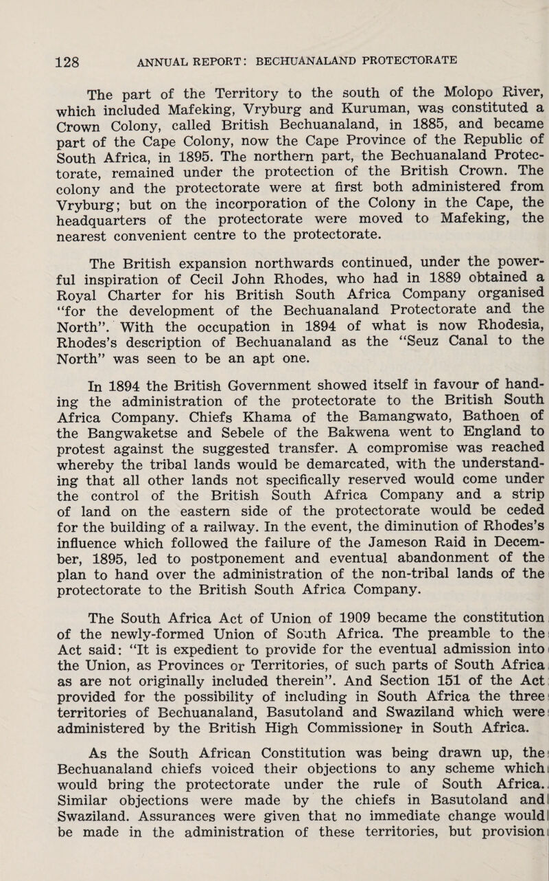 The part of the Territory to the south of the Molopo River, which included Mafeking, Vryburg and Kuruman, was constituted a Crown Colony, called British Bechuanaland, in 1885, and became part of the Cape Colony, now the Cape Province of the Republic of South Africa, in 1895. The northern part, the Bechuanaland Protec¬ torate, remained under the protection of the British Crown. The colony and the protectorate were at first both administered from Vryburg; but on the incorporation of the Colony in the Cape, the headquarters of the protectorate were moved to Mafeking, the nearest convenient centre to the protectorate. The British expansion northwards continued, under the power¬ ful inspiration of Cecil John Rhodes, who had in 1889 obtained a Royal Charter for his British South Africa Company organised “for the development of the Bechuanaland Protectorate and the North”. With the occupation in 1894 of what is now Rhodesia, Rhodes’s description of Bechuanaland as the “Seuz Canal to the North” was seen to be an apt one. In 1894 the British Government showed itself in favour of hand¬ ing the administration of the protectorate to the British South Africa Company. Chiefs Khama of the Bamangwato, Bathoen of the Bangwaketse and Sebele of the Bakwena went to England to protest against the suggested transfer. A compromise was reached whereby the tribal lands would be demarcated, with the understand¬ ing that all other lands not specifically reserved would come under the control of the British South Africa Company and a strip of land on the eastern side of the protectorate would be ceded for the building of a railway. In the event, the diminution of Rhodes’s influence which followed the failure of the Jameson Raid in Decem¬ ber, 1895, led to postponement and eventual abandonment of the plan to hand over the administration of the non-tribal lands of the protectorate to the British South Africa Company. The South Africa Act of Union of 1909 became the constitution of the newly-formed Union of South Africa. The preamble to the Act said: “It is expedient to provide for the eventual admission into the Union, as Provinces or Territories, of such parts of South Africa as are not originally included therein”. And Section 151 of the Act provided for the possibility of including in South Africa the three territories of Bechuanaland, Basutoland and Swaziland which were administered by the British High Commissioner in South Africa. As the South African Constitution was being drawn up, the Bechuanaland chiefs voiced their objections to any scheme which would bring the protectorate under the rule of South Africa. Similar objections were made by the chiefs in Basutoland and Swaziland. Assurances were given that no immediate change would; be made in the administration of these territories, but provision