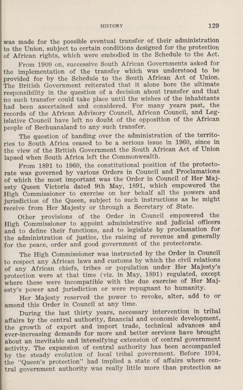 was made for the possible eventual transfer of their administration to the Union, subject to certain conditions designed for the protection of African rights, which were embodied in the Schedule to the Act. From 1909 on, successive South African Governments asked for the implementation of the transfer which was understood to be provided for by the Schedule to the South African Act of Union. The British Government reiterated that it alone bore the ultimate responsibility in the question of a decision about transfer and that no such transfer could take place until the wishes of the inhabitants had been ascertained and considered. For many years past, the records of the African Advisory Council, African Council, and Leg¬ islative Council have left no doubt of the opposition of the African people of Bechuanaland to any such transfer. The question of handing over the administration of the territo¬ ries to South Africa ceased to be a serious issue in 1960, since in the view of the British Government the South African Act of Union lapsed when South Africa left the Commonwealth. From 1891 to 1960, the constitutional position of the protecto¬ rate was governed by various Orders in Council and Proclamations of which the most important was the Order in Council of Her Maj¬ esty Queen Victoria dated 9th May, 1891, which empowered the High Commissioner to exercise on her behalf all the powers and jurisdiction of the Queen, subject to such instructions as he might receive from Her Majesty or through a Secretary of State. Other provisions of the Order in Council empowered . the High Commissioner to appoint administrative and judicial officers and to define their functions, and to legislate by proclamation for the administration of justice, the raising of revenue and generally for the peace, order and good government of the protectorate. The High Commissioner was instructed by the Order in Council to respect any African laws and customs by which the civil relations of any African chiefs, tribes or population under Her Majesty’s protection were at that time (viz. in May, 1891) regulated, except where these were incompatible with the due exercise of Her Maj¬ esty’s power and jurisdiction or were repugnant to humanity. Her Majesty reserved the power to revoke, alter, add to or amend this Order in Council at any time. During the last thirty years, necessary intervention in tribal affairs by the central authority, financial and economic development, the growth of export and import trade, technical advances and ever-increasing demands for more and better services have brought about an inevitable and intensifying extension of central government activity. The expansion of central authority has been accompanied by the steady evolution of local tribal government.. Before 1934, the “Queen’s protection” had implied a state of affairs where cen¬ tral government authority was really little more than protection as