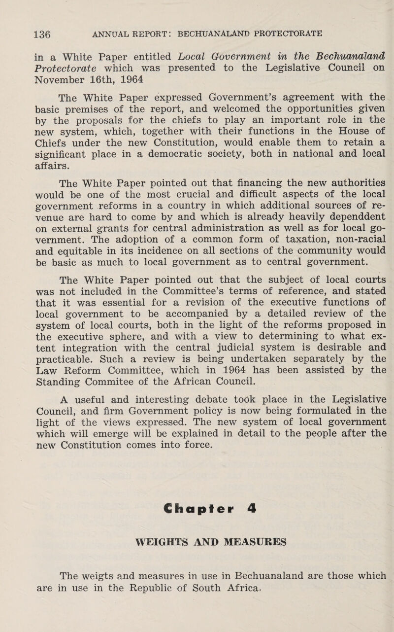 in a White Paper entitled Local Government in the Bechuanaland Protectorate which was presented to the Legislative Council on November 16th, 1964 The White Paper expressed Government’s agreement with the basic premises of the report, and welcomed the opportunities given by the proposals for the chiefs to play an important role in the new system, which, together with their functions in the House of Chiefs under the new Constitution, would enable them to retain a significant place in a democratic society, both in national and local affairs. The White Paper pointed out that financing the new authorities would be one of the most crucial and difficult aspects of the local government reforms in a country in which additional sources of re¬ venue are hard to come by and which is already heavily dependdent on external grants for central administration as well as for local go¬ vernment. The adoption of a common form of taxation, non-racial and equitable in its incidence on all sections of the community would be basic as much to local government as to central government. The White Paper pointed out that the subject of local courts was not included in the Committee’s terms of reference, and stated that it was essential for a revision of the executive functions of local government to be accompanied by a detailed review of the system of local courts, both in the light of the reforms proposed in the executive sphere, and with a view to determining to what ex¬ tent integration with the central judicial system is desirable and practicable. Such a review is being undertaken separately by the Law Reform Committee, which in 1964 has been assisted by the Standing Commitee of the African Council. A useful and interesting debate took place in the Legislative Council, and firm Government policy is now being formulated in the light of the views expressed. The new system of local government which will emerge will be explained in detail to the people after the new Constitution comes into force. Chapter 4 WEIGHTS AND MEASURES The weigts and measures in use in Bechuanaland are those which are in use in the Republic of South Africa.