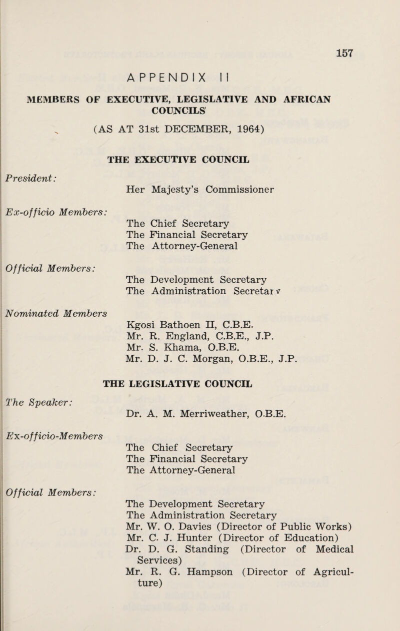 APPENDIX II MEMBERS OF EXECUTIVE, LEGISLATIVE AND AFRICAN COUNCILS (AS AT 31st DECEMBER, 1964) THE EXECUTIVE COUNCIL President: Her Majesty’s Commissioner Ex-officio Members: The Chief Secretary The Financial Secretary The Attorney-General Official Members: The Development Secretary The Administration Secretar v Nominated Members Kgosi Bathoen II, C.B.E. Mr. R. England, C.B.E., J.P. Mr. S. Khama, O.B.E. Mr. D. J. C. Morgan, O.B.E., J.P. THE LEGISLATIVE COUNCIL The Speaker: Dr. A. M. Merriweather, O.B.E. Ex-officio-Members The Chief Secretary The Financial Secretary The Attorney-General Official Members: The Development Secretary The Administration Secretary Mr. W. O. Davies (Director of Public Works) Mr. C. J. Hunter (Director of Education) Dr. D. G. Standing (Director of Medical Services) Mr. R. G. Hampson (Director of Agricul¬ ture)