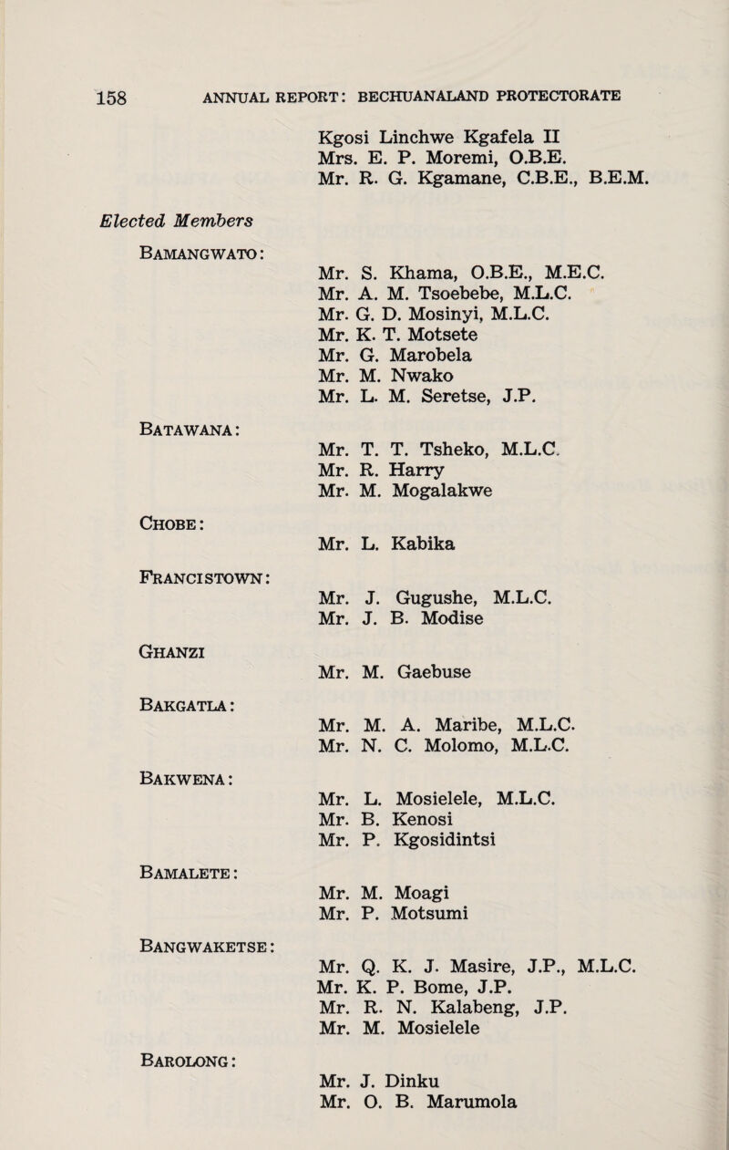 Kgosi Linchwe Kgafela II Mrs. E. P. Moremi, O.B.E. Mr. R. G. Kgamane, C.B.E., B.E.M. Elected Members Bamang wato : Batawana : Chobe : Mr. S. Khama, O.B.E., M.E.C. Mr. A. M. Tsoebebe, M.L.C. Mr. G. D. Mosinyi, M.L.C. Mr. K. T. Motsete Mr. G. Marobela Mr. M. Nwako Mr. L. M. Seretse, J.P. Mr. T. T. Tsheko, M.L.C. Mr. R. Harry Mr. M. Mogalakwe Mr. L. Kabika Francis town: Ghanzi Bakgatla : Bakwena : Bamalete : Bangwaketse : Mr. J. Gugushe, M.L.C. Mr. J. B. Modise Mr. M. Gaebuse Mr. M. A. Maribe, M.L.C. Mr. N. C. Molomo, M.L.C. Mr. L. Mosielele, M.L.C. Mr. B. Kenosi Mr. P. Kgosidintsi Mr. M. Moagi Mr. P. Motsumi Mr. Q. K. J. Masire, J.P., M.L.C. Mr. K. P. Borne, J.P. Mr. R. N. Kalabeng, J.P. Mr. M. Mosielele Barolong: Mr. J. Dinku Mr. O. B. Marumola