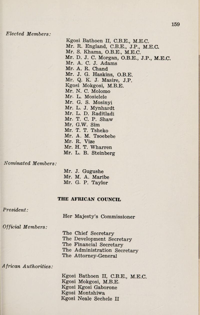 Elected Members: Kgosi Bathoen II, C.B.E., M.E.C. Mr. R. England, C.B.E., J.P., M.E.C. Mr. S. Khama, O.B.E., M.E.C. Mr. D. J. C. Morgan, O.B.E., J.P., M.E.C. Mr. A. C. J. Adams Mr. A. R. Chand Mr. J. G. Haskins, O.B.E. Mr. Q. K. J. Masire, J.P. Kgosi Mokgosi, M.B.E. Mr. N. C. Molomo Mr. L. Mosielele Mr. G. S. Mosinyi Mr. L. J. Mynhardt Mr. L. D. Raditladi Mr. T. C. P. Shaw Mr. G.W. Sim Mr. T. T. Tsheko Mr. A. M. Tsoebebe Mr. R. Vize Mr. H. T. Wharren Mr. L. B. Steinberg Nominated Members: Mr. J. Gugushe Mr. M. A. Maribe Mr. G. P. Taylor THE AFRICAN COUNCIL President: Her Majesty’s Commissioner Official Members: The Chief Secretary The Development Secretary The Financial Secretary The Administration Secretary The Attorney-General African Authorities: Kgosi Bathoen II, C.B.E., M.E.C. Kgosi Mokgosi, M.B.E. Kgosi Kgosi Gaborone Kgosi Montshiwa Kgosi Neale Sechele II