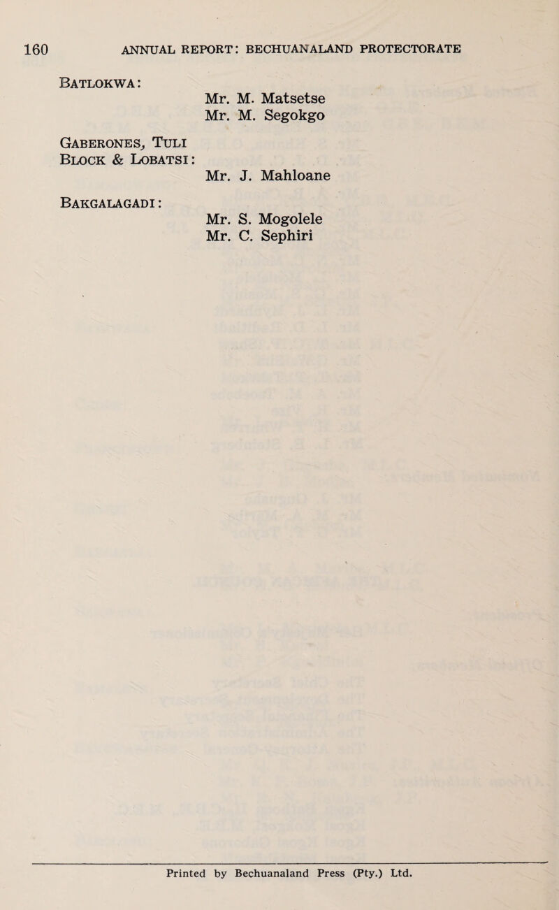 Batlokwa : Mr. M. Matsetse Mr. M. Segokgo Gaberones, Tuli Block & Lobatsi: Mr. J. Mahloane Bakgalagadi : Mr. S. Mogolele Mr. C. Sephiri Printed by Bechuanaland Press (Pty.) Ltd.