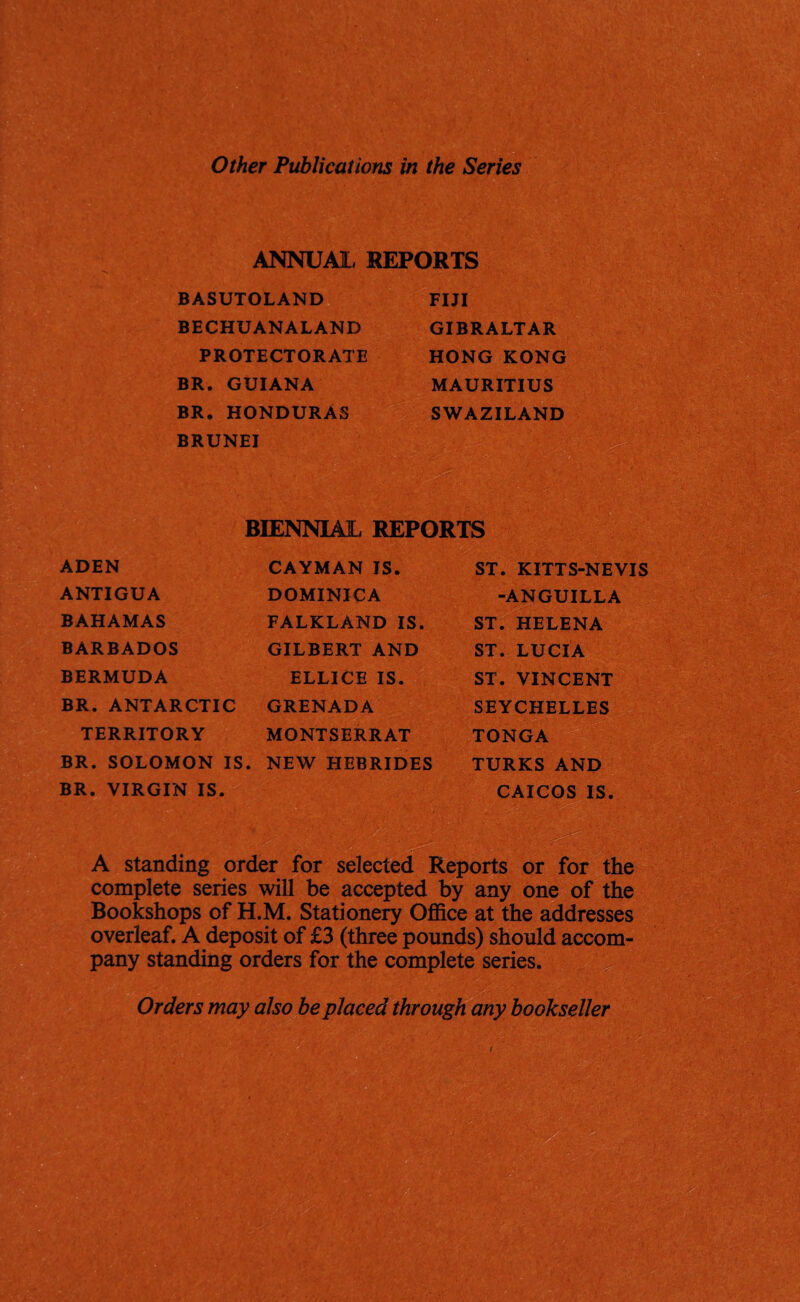 ANNUM. REPORTS BASUTOLAND BECHUANALAND PROTECTORATE BR. GUIANA BR. HONDURAS BRUNEI FIJI GIBRALTAR HONG KONG MAURITIUS SWAZILAND BIENNIAL REPORTS ADEN ANTIGUA BAHAMAS BARBADOS BERMUDA BR. ANTARCTIC TERRITORY BR. SOLOMON IS. BR. VIRGIN IS. CAYMAN IS. DOMINICA FALKLAND IS. GILBERT AND ELLICE IS. GRENADA MONTSERRAT NEW HEBRIDES ST. KITTS-NEVIS -ANGUILLA ST. HELENA ST. LUCIA ST. VINCENT SEYCHELLES TONGA TURKS AND CAICOS IS. A standing order for selected Reports or for the complete series will be accepted by any one of the Bookshops of H.M. Stationery Office at the addresses overleaf. A deposit of £3 (three pounds) should accom¬ pany standing orders for the complete series. Orders may also be placed through any bookseller