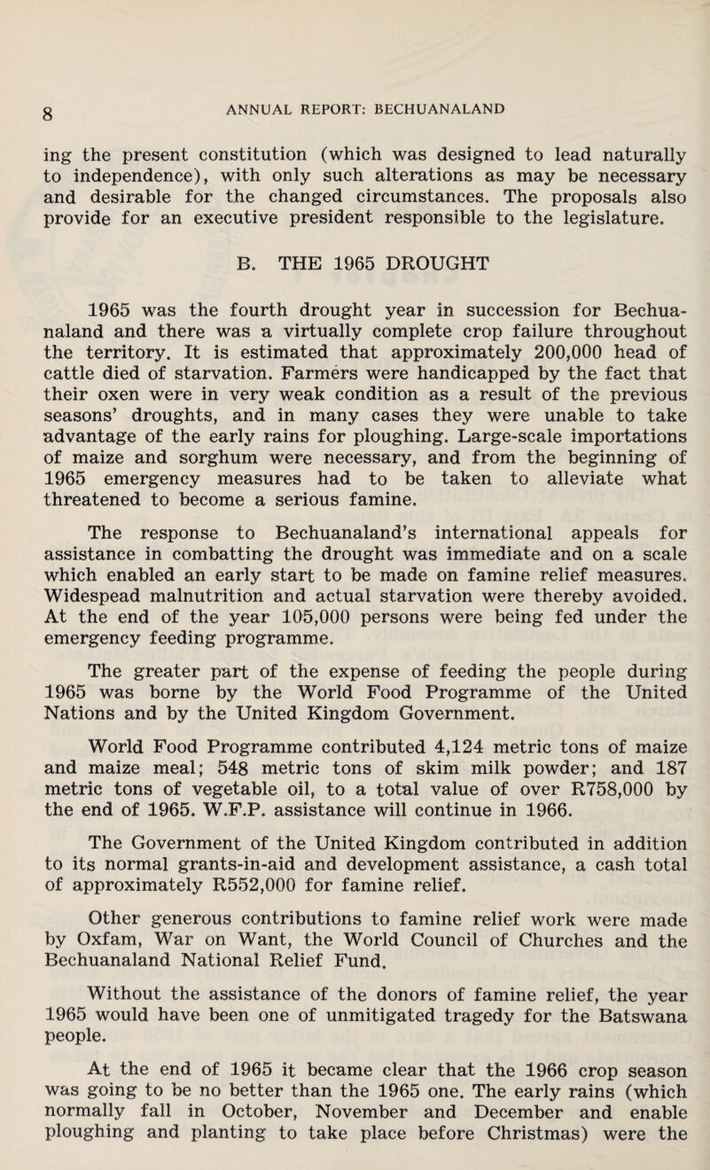 ing the present constitution (which was designed to lead naturally to independence), with only such alterations as may be necessary and desirable for the changed circumstances. The proposals also provide for an executive president responsible to the legislature. B. THE 1965 DROUGHT 1965 was the fourth drought year in succession for Bechua- naland and there was a virtually complete crop failure throughout the territory. It is estimated that approximately 200,000 head of cattle died of starvation. Farmers were handicapped by the fact that their oxen were in very weak condition as a result of the previous seasons* droughts, and in many cases they were unable to take advantage of the early rains for ploughing. Large-scale importations of maize and sorghum were necessary, and from the beginning of 1965 emergency measures had to be taken to alleviate what threatened to become a serious famine. The response to Bechuanaland’s international appeals for assistance in combatting the drought was immediate and on a scale which enabled an early start to be made on famine relief measures. Widespead malnutrition and actual starvation were thereby avoided. At the end of the year 105,000 persons were being fed under the emergency feeding programme. The greater part of the expense of feeding the people during 1965 was borne by the World Food Programme of the United Nations and by the United Kingdom Government. World Food Programme contributed 4,124 metric tons of maize and maize meal; 548 metric tons of skim milk powder; and 187 metric tons of vegetable oil, to a total value of over R758,000 by the end of 1965. W.F.P. assistance will continue in 1966. The Government of the United Kingdom contributed in addition to its normal grants-in-aid and development assistance, a cash total of approximately R552,000 for famine relief. Other generous contributions to famine relief work were made by Oxfam, War on Want, the World Council of Churches and the Bechuanaland National Relief Fund. Without the assistance of the donors of famine relief, the year 1965 would have been one of unmitigated tragedy for the Batswana people. At the end of 1965 it became clear that the 1966 crop season was going to be no better than the 1965 one. The early rains (which normally fall in October, November and December and enable ploughing and planting to take place before Christmas) were the