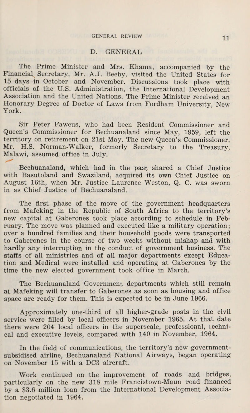 D. GENERAL The Prime Minister and Mrs. Khama, accompanied by the Financial^ Secretary, Mr. A.J. Beeby, visited the United States for 15 days in October and November. Discussions took place with officials of the U.S. Administration, the International Development Association and the United Nations. The Prime Minister received an Honorary Degree of Doctor of Laws from Fordham University, New York. Sir Peter Fawcus, who had been Resident Commissioner and Queen's Commissioner for Bechuanaland since May, 1959, left the territory on retirement on 21st May. The new Queen’s Commissioner, Mr. H.S. Norman-Walker, formerly Secretary to the Treasury, Malawi, assumed office in July. Bechuanaland, which had in the past shared a Chief Justice with Basutoland and Swaziland, acquired its own Chief Justice on August 16th, when Mr. Justice Laurence Weston, Q. C. was sworn in as Chief Justice of Bechuanaland. The first phase of the move of the government headquarters from Mafeking in the Republic of South Africa to the territory’s new capital at Gaberones took place according to schedule in Feb¬ ruary. The move was planned and executed like a military operation; over a hundred families and their household goods were transported to Gaberones in the course of two weeks without mishap and with hardly any interruption in the conduct of government business. The staffs of all ministries and of all major departments except Educa¬ tion and Medical were installed and operating at Gaberones by the time the new elected government took office in March. The Bechuanaland Government departments which still remain at Mafeking will transfer to Gaberones as soon as housing and office space are ready for them. This is expected to be in June 1966. Approximately one-third of all higher-grade posts in the civil service were filled by local officers in November 1965. At that date there were 204 local officers in the superscale, professional, techni¬ cal and executive levels, compared with 140 in November, 1964. In the field of communications, the territory’s new government- subsidised airline, Bechuanaland National Airways, began operating on November 15 with a DC3 aircraft. Work continued on the improvement of roads and bridges, particularly on the new 318 mile Francistown-Maun road financed by a $3.6 million loan from the International Development Associa¬ tion negotiated in 1964.