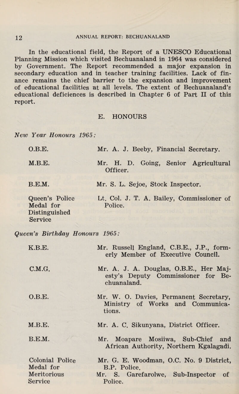 In the educational field, the Report of a UNESCO Educational Planning Mission which visited Bechuanaland in 1964 was considered by Government. The Report recommended a major expansion in secondary education and in teacher training facilities. Lack of fin¬ ance remains the chief barrier to the expansion and improvement of educational facilities at all levels. The extent of Bechuanaland’s educational deficiences is described in Chapter 6 of Part II of this report. E. HONOURS New Year Honours 1965: O.B.E. Mr. A. J. Beeby, Financial Secretary. M.B.E. Mr. H. D. Going, Senior Agricultural Officer. B.E.M. Mr. S. L. Sejoe, Stock Inspector. Queen’s Police Medal for Distinguished Service Lt. Col. J. T. A. Bailey, Commissioner of Police. Queen’s Birthday Honours 1965: K.B.E. Mr. Russell England, C.B.E., J.P., form¬ erly Member of Executive Council. C.M.G. Mr. A. J. A. Douglas, O.B.E., Her Maj¬ esty’s Deputy Commissioner for Be¬ chuanaland. O.B.E. Mr. W. 0. Davies, Permanent Secretary, Ministry of Works and Communica¬ tions. M.B.E. Mr. A. C. Sikunyana, District Officer. B.E.M. Mr. Moapare Mosiiwa, Sub-Chief and African Authority, Northern Kgalagadi. Colonial Police Medal for Mr. G. E. Woodman, O.C. No. 9 District, B.P. Police. Meritorious Mr. S. Garefarolwe, Sub-Inspector of Service Police.