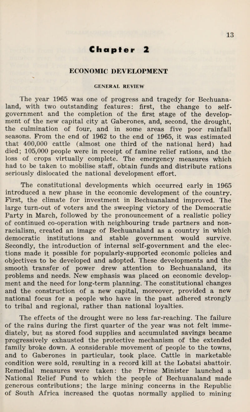 Chapter 2 ECONOMIC DEVELOPMENT GENERAL REVIEW The year 1965 was one of progress and tragedy for Bechuana¬ land, with two outstanding features: first, the change to self- government and the completion of the first stage of the develop¬ ment of the new capital city at Gaberones, and, second, the drought, the culmination of four, and in some areas five poor rainfall seasons. From the end of 1962 to the end of 1965, it was estimated that 400,000 cattle (almost one third of the national herd) had died; 105,000 people were in receipt of famine relief rations, and the loss of crops virtually complete. The emergency measures which had to be taken to mobilise staff, obtain funds and distribute rations seriously dislocated the national development effort. The constitutional developments which occurred early in 1965 introduced a new phase in the economic development of the country. First, the climate for investment in Bechuanaland improved. The large turn-out of voters and the sweeping victory of the Democratic Party in March, followed by the pronouncement of a realistic policy of continued co-operation with neighbouring trade partners and non¬ racialism, created an image of Bechuanaland as a country in which democratic institutions and stable government would survive. Secondly, the introduction of internal self-government and the elec¬ tions made it possible for popularly-supported economic policies and objectives to be developed and adopted. These developments and the smooth transfer of power drew attention to Bechuanaland, its problems and needs. New emphasis was placed on economic develop¬ ment and the need for long-term planning. The constitutional changes and the construction of a new capital, moreover, provided a new national focus for a people who have in the past adhered strongly to tribal and regional, rather than national loyalties. The effects of the drought were no less far-reaching. The failure of the rains during the first quarter of the year was not felt imme¬ diately, but as stored food supplies and accumulated savings became progressively exhausted the protective mechanism of the extended family broke down. A considerable movement of people to the towns, and to Gaberones in particular, took place. Cattle in marketable condition were sold, resulting in a record kill at the Lobatsi abattoir. Remedial measures were taken: the Prime Minister launched a National Relief Fund to which the people of Bechuanaland made generous contributions; the large mining concerns in the Republic of South Africa increased the quotas normally applied to mining