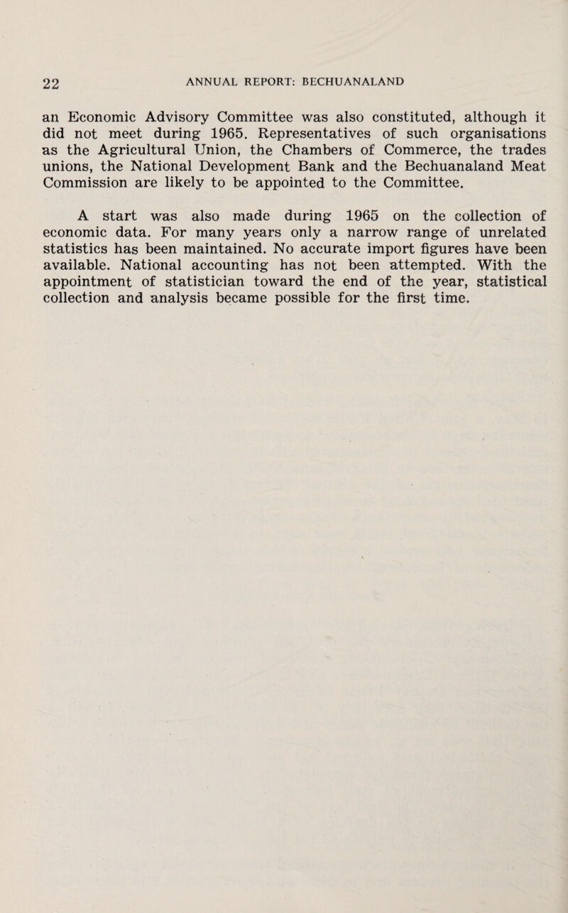 an Economic Advisory Committee was also constituted, although it did not meet during 1965. Representatives of such organisations as the Agricultural Union, the Chambers of Commerce, the trades unions, the National Development Bank and the Bechuanaland Meat Commission are likely to be appointed to the Committee. A start was also made during 1965 on the collection of economic data. For many years only a narrow range of unrelated statistics has been maintained. No accurate import figures have been available. National accounting has not been attempted. With the appointment of statistician toward the end of the year, statistical collection and analysis became possible for the first time.