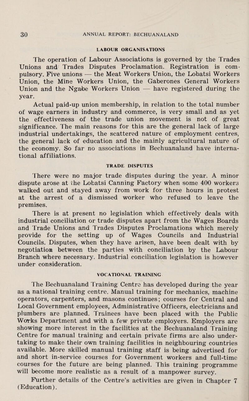 LABOUR ORGANISATIONS The operation of Labour Associations is governed by the Trades Unions and Trades Disputes Proclamation. Registration is com* pulsory. Five unions — the Meat Workers Union, the Lobatsi Workers Union, the Mine Workers Union, the Gaberones General Workers Union and the Ngabe Workers Union — have registered during the year. Actual paid-up union membership, in relation to the total number of wage earners in industry and commerce, is very small and as yet the effectiveness of the trade union movement is not of great significance. The main reasons for this are the general lack of large industrial undertakings, the scattered nature of employment centres, the general lack of education and the mainly agricultural nature of the economy. So far no associations in Bechuanaland have interna¬ tional affiliations. TRADE DISPUTES There were no major trade disputes during the year. A minor dispute arose at the Lobatsi Canning Factory when some 400 workers walked out and stayed away from work for three hours in protest at the arrest of a dismissed worker who refused to leave the premises. There is at present no legislation which effectively deals with industrial conciliation or trade disputes apart from the Wages Boards and Trade Unions and Trades Disputes Proclamations which merely provide for the setting up of Wages Councils and Industrial Councils. Disputes, when they have arisen, have been dealt with by negotiation between the parties with conciliation by the Labour Branch where necessary. Industrial conciliation legislation is however under consideration. VOCATIONAL TRAINING The Bechuanaland Training Centre has developed during the year as a national training centre. Manual training for mechanics, machine operators, carpenters, and masons continues; courses for Central and Local Government employees, Administrative Officers, electricians and plumbers are planned. Trainees have been placed with the Public Works Department and with a few private employers. Employers are showing more interest in the facilities at the Bechuanaland Training- Centre for manual training and certain private firms are also under¬ taking to make their own training facilities in neighbouring countries available. More skilled manual training staff is being advertised for and short in-service courses for Government workers and full-time courses for the future are being planned. This training programme will become more realistic as a result of a manpower survey. Further details of the Centre’s activities are given in Chapter 7 (Education).