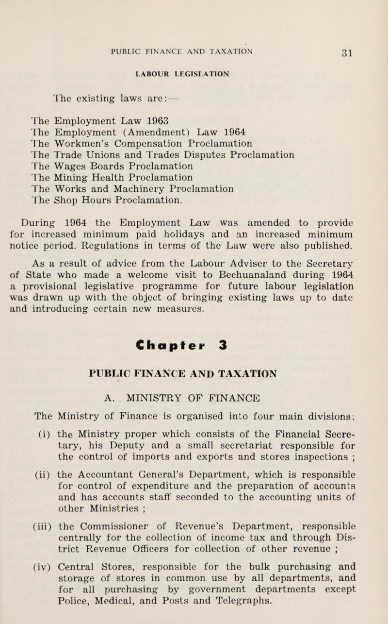 LABOUR LEGISLATION The existing laws are:— The Employment Law 1963 The Employment (Amendment) Law 1964 The Workmen’s Compensation Proclamation The Trade Unions and Trades Disputes Proclamation The Wages Boards Proclamation The Mining Health Proclamation The Works and Machinery Proclamation The Shop Hours Proclamation. During 1964 the Employment Law was amended to provide for increased minimum paid holidays and an increased minimum notice period. Regulations in terms of the Law were also published. As a result of advice from the Labour Adviser to the Secretary of State who made a welcome visit to Bechuanaland during 1964 a provisional legislative programme for future labour legislation was drawn up with the object of bringing existing laws up to date and introducing certain new measures. Chapter 3 PUBLIC FINANCE AND TAXATION A. MINISTRY OF FINANCE The Ministry of Finance is organised into four main divisions: (i) the Ministry proper which consists of the Financial Secre¬ tary, his Deputy and a small secretariat responsible for the control of imports and exports and stores inspections ; (ii) the Accountant General’s Department, which is responsible for control of expenditure and the preparation of accounts and has accounts staff seconded to the accounting units of other Ministries ; (iii) the Commissioner of Revenue’s Department, responsible centrally for the collection of income tax and through Dis¬ trict Revenue Officers for collection of other revenue ; (iv) Central Stores, responsible for the bulk purchasing and storage of stores in common use by all departments, and for all purchasing by government departments except Police, Medical, and Posts and Telegraphs.