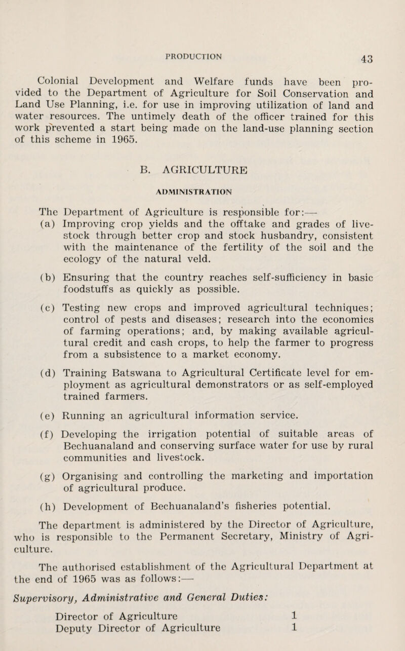 Colonial Development and Welfare funds have been pro¬ vided to the Department of Agriculture for Soil Conservation and Land Use Planning, i.e. for use in improving utilization of land and water resources. The untimely death of the officer trained for this work p>evented a start being made on the land-use planning section of this scheme in 1965. B. AGRICULTURE ADMINISTRATION The Department of Agriculture is responsible for:— (a) Improving crop yields and the offtake and grades of live¬ stock through better crop and stock husbandry, consistent with the maintenance of the fertility of the soil and the ecology of the natural veld. (b) Ensuring that the country reaches self-sufficiency in basic foodstuffs as quickly as possible. (c) Testing new crops and improved agricultural techniques; control of pests and diseases; research into the economics of farming operations; and, by making available agricul¬ tural credit and cash crops, to help the farmer to progress from a subsistence to a market economy. (d) Training Batswana to Agricultural Certificate level for em¬ ployment as agricultural demonstrators or as self-employed trained farmers. (e) Running an agricultural information service. (f) Developing the irrigation potential of suitable areas of Bechuanaland and conserving surface water for use by rural communities and livestock. (g) Organising and controlling the marketing and importation of agricultural produce. (h) Development of Bechuanaland’s fisheries potential. The department is administered by the Director of Agriculture, who is responsible to the Permanent Secretary, Ministry of Agri¬ culture. The authorised establishment of the Agricultural Department at the end of 1965 was as follows:— Supervisory, Administrative and General Duties: Director of Agriculture 1 Deputy Director of Agriculture 1