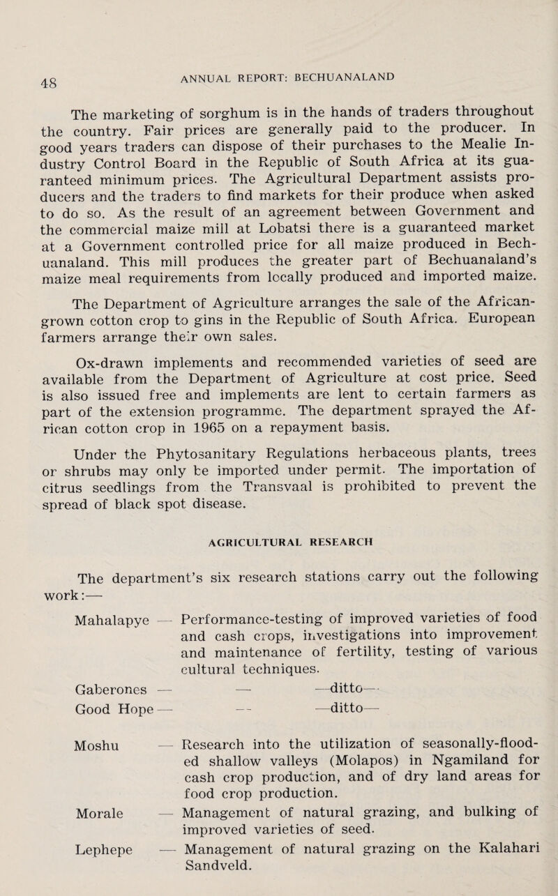 The marketing of sorghum is in the hands of traders throughout the country. Fair prices are generally paid to the producer. In good years traders can dispose of their purchases to the Mealie In¬ dustry Control Board in the Republic of South Africa at its gua¬ ranteed minimum prices. The Agricultural Department assists pro¬ ducers and the traders to find markets for their produce when asked to do so. As the result of an agreement between Government and the commercial maize mill at Lobatsi there is a guaranteed market at a Government controlled price for all maize produced in Bech- uanaland. This mill produces the greater part of Bechuanaland’s maize meal requirements from locally produced and imported maize. The Department of Agriculture arranges the sale of the African- grown cotton crop to gins in the Republic of South Africa. European farmers arrange their own sales. Ox-drawn implements and recommended varieties of seed are available from the Department of Agriculture at cost price. Seed is also issued free and implements are lent to certain farmers as part of the extension programme. The department sprayed the Af¬ rican cotton crop in 1965 on a repayment basis. Under the Phytosanitary Regulations herbaceous plants, trees or shrubs may only be imported under permit. The importation of citrus seedlings from the Transvaal is prohibited to prevent the spread of black spot disease. AGRICULTURAL RESEARCH The department’s six research stations carry out the following work:— Mahalapye — Performance-testing of improved varieties of food and cash crops, investigations into improvement and maintenance of fertility, testing of various cultural techniques. Gaberones — — —ditto— Good Hope — — -—ditto— Moshu — Research into the utilization of seasonally-flood¬ ed shallow valleys (Molapos) in Ngamiland for cash crop production, and of dry land areas for food crop production. Morale — Management of natural grazing, and bulking of improved varieties of seed. Lephepe — Management of natural grazing on the Kalahari Sandveld.