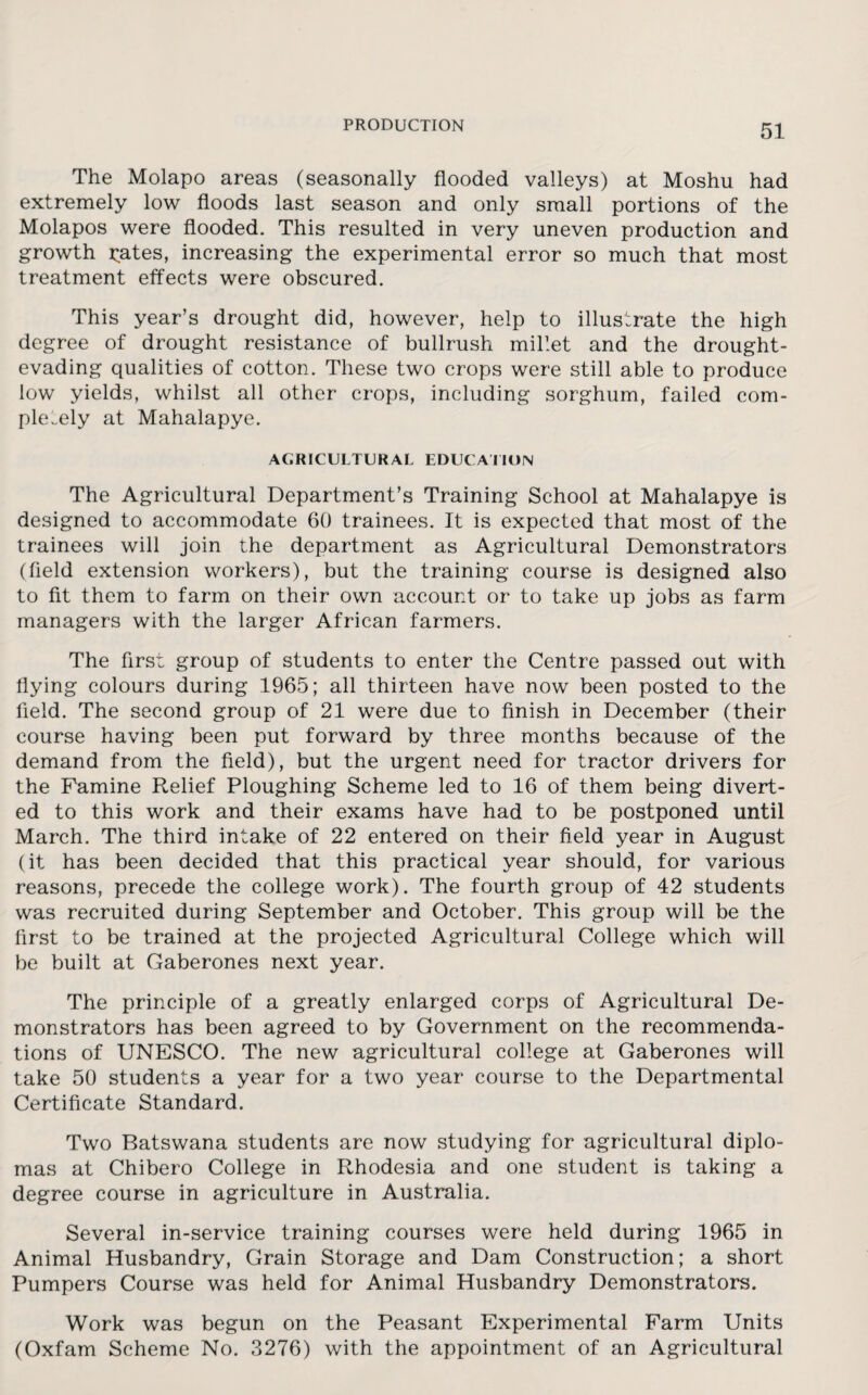 The Molapo areas (seasonally flooded valleys) at Moshu had extremely low floods last season and only small portions of the Molapos were flooded. This resulted in very uneven production and growth £ates, increasing the experimental error so much that most treatment effects were obscured. This year’s drought did, however, help to illustrate the high degree of drought resistance of bullrush millet and the drought- evading qualities of cotton. These two crops were still able to produce low yields, whilst all other crops, including sorghum, failed com¬ pletely at Mahalapye. AGRICULTURAL EDUCATION The Agricultural Department’s Training School at Mahalapye is designed to accommodate 60 trainees. It is expected that most of the trainees will join the department as Agricultural Demonstrators (field extension workers), but the training course is designed also to fit them to farm on their own account or to take up jobs as farm managers with the larger African farmers. The first group of students to enter the Centre passed out with flying colours during 1965; all thirteen have now been posted to the field. The second group of 21 were due to finish in December (their course having been put forward by three months because of the demand from the field), but the urgent need for tractor drivers for the Famine Relief Ploughing Scheme led to 16 of them being divert¬ ed to this work and their exams have had to be postponed until March. The third intake of 22 entered on their field year in August (it has been decided that this practical year should, for various reasons, precede the college work). The fourth group of 42 students was recruited during September and October. This group will be the first to be trained at the projected Agricultural College which will be built at Gaberones next year. The principle of a greatly enlarged corps of Agricultural De¬ monstrators has been agreed to by Government on the recommenda¬ tions of UNESCO. The new agricultural college at Gaberones will take 50 students a year for a two year course to the Departmental Certificate Standard. Two Batswana students are now studying for agricultural diplo¬ mas at Chibero College in Rhodesia and one student is taking a degree course in agriculture in Australia. Several in-service training courses were held during 1965 in Animal Husbandry, Grain Storage and Dam Construction; a short Pumpers Course was held for Animal Husbandry Demonstrators. Work was begun on the Peasant Experimental Farm Units (Oxfam Scheme No. 3276) with the appointment of an Agricultural
