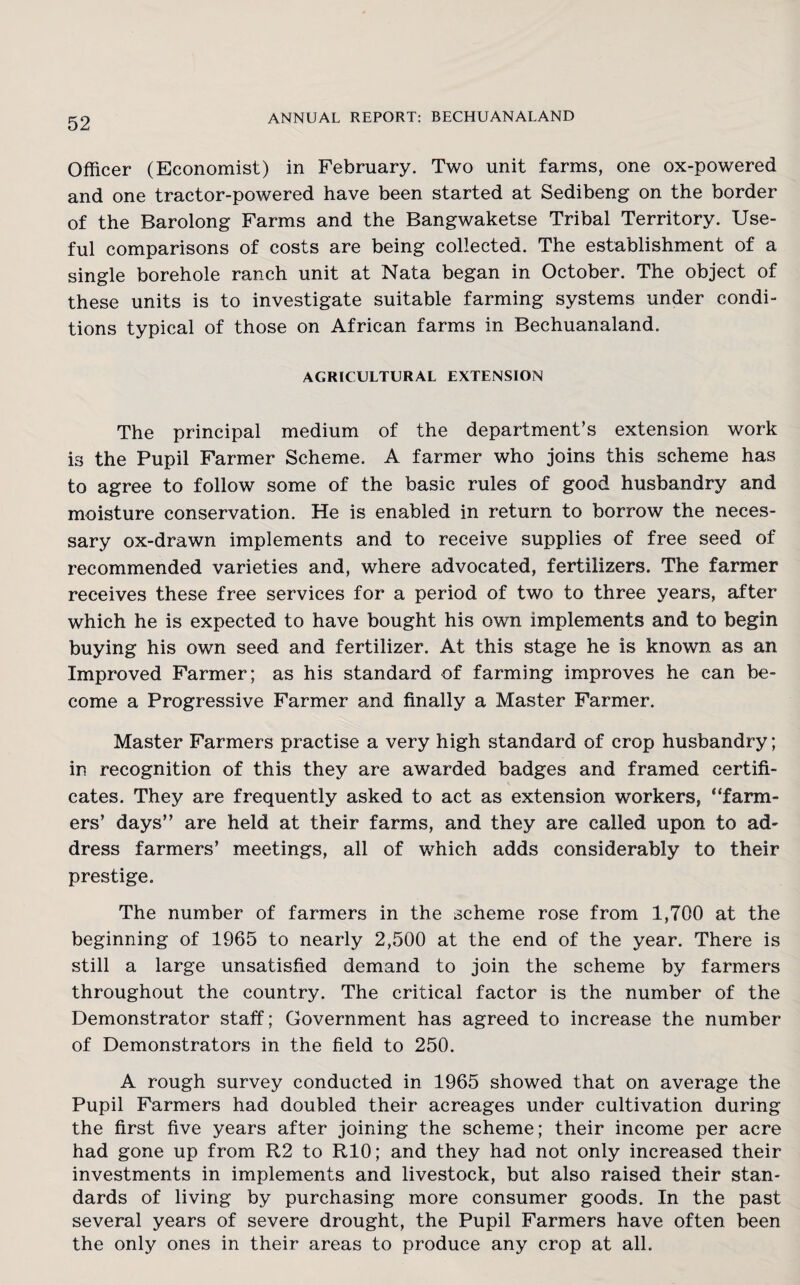 Officer (Economist) in February. Two unit farms, one ox-powered and one tractor-powered have been started at Sedibeng on the border of the Barolong Farms and the Bangwaketse Tribal Territory. Use¬ ful comparisons of costs are being collected. The establishment of a single borehole ranch unit at Nata began in October. The object of these units is to investigate suitable farming systems under condi¬ tions typical of those on African farms in Bechuanaland. AGRICULTURAL EXTENSION The principal medium of the department’s extension work is the Pupil Farmer Scheme. A farmer who joins this scheme has to agree to follow some of the basic rules of good husbandry and moisture conservation. He is enabled in return to borrow the neces¬ sary ox-drawn implements and to receive supplies of free seed of recommended varieties and, where advocated, fertilizers. The farmer receives these free services for a period of two to three years, after which he is expected to have bought his own implements and to begin buying his own seed and fertilizer. At this stage he is known as an Improved Farmer; as his standard of farming improves he can be¬ come a Progressive Farmer and finally a Master Farmer. Master Farmers practise a very high standard of crop husbandry; in recognition of this they are awarded badges and framed certifi¬ cates. They are frequently asked to act as extension workers, “farm¬ ers’ days” are held at their farms, and they are called upon to ad¬ dress farmers’ meetings, all of which adds considerably to their prestige. The number of farmers in the scheme rose from 1,700 at the beginning of 1965 to nearly 2,500 at the end of the year. There is still a large unsatisfied demand to join the scheme by farmers throughout the country. The critical factor is the number of the Demonstrator staff; Government has agreed to increase the number of Demonstrators in the field to 250. A rough survey conducted in 1965 showed that on average the Pupil Farmers had doubled their acreages under cultivation during the first five years after joining the scheme; their income per acre had gone up from R2 to R10; and they had not only increased their investments in implements and livestock, but also raised their stan¬ dards of living by purchasing more consumer goods. In the past several years of severe drought, the Pupil Farmers have often been the only ones in their areas to produce any crop at all.