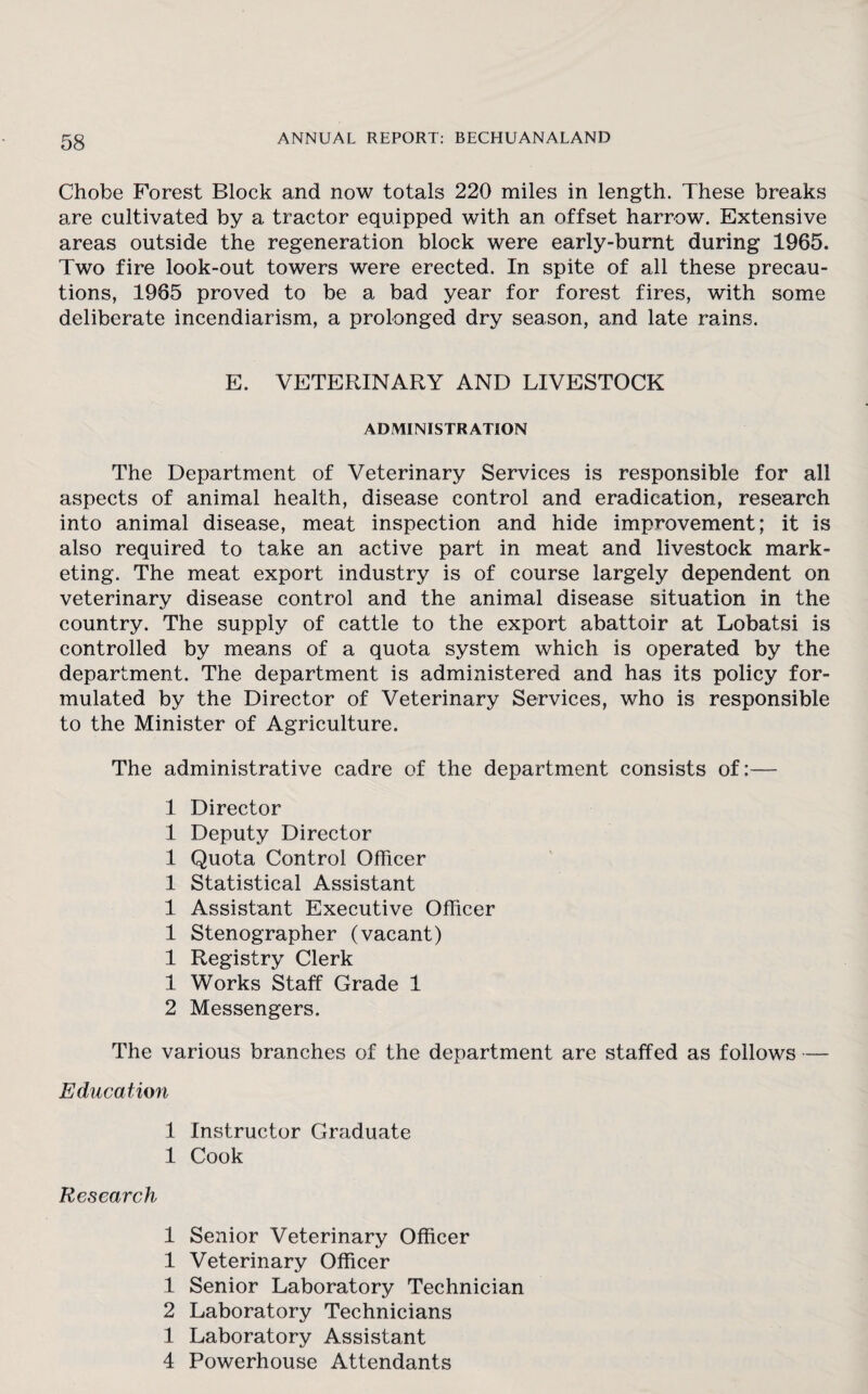 Chobe Forest Block and now totals 220 miles in length. These breaks are cultivated by a tractor equipped with an offset harrow. Extensive areas outside the regeneration block were early-burnt during 1965. Two fire look-out towers were erected. In spite of all these precau¬ tions, 1965 proved to be a bad year for forest fires, with some deliberate incendiarism, a prolonged dry season, and late rains. E. VETERINARY AND LIVESTOCK ADMINISTRATION The Department of Veterinary Services is responsible for all aspects of animal health, disease control and eradication, research into animal disease, meat inspection and hide improvement; it is also required to take an active part in meat and livestock mark¬ eting. The meat export industry is of course largely dependent on veterinary disease control and the animal disease situation in the country. The supply of cattle to the export abattoir at Lobatsi is controlled by means of a quota system which is operated by the department. The department is administered and has its policy for¬ mulated by the Director of Veterinary Services, who is responsible to the Minister of Agriculture. The administrative cadre of the department consists of;—- 1 Director 1 Deputy Director 1 Quota Control Officer 1 Statistical Assistant 1 Assistant Executive Officer 1 Stenographer (vacant) 1 Registry Clerk 1 Works Staff Grade 1 2 Messengers. The various branches of the department are staffed as follows — Education 1 Instructor Graduate 1 Cook Research 1 Senior Veterinary Officer 1 Veterinary Officer 1 Senior Laboratory Technician 2 Laboratory Technicians 1 Laboratory Assistant 4 Powerhouse Attendants
