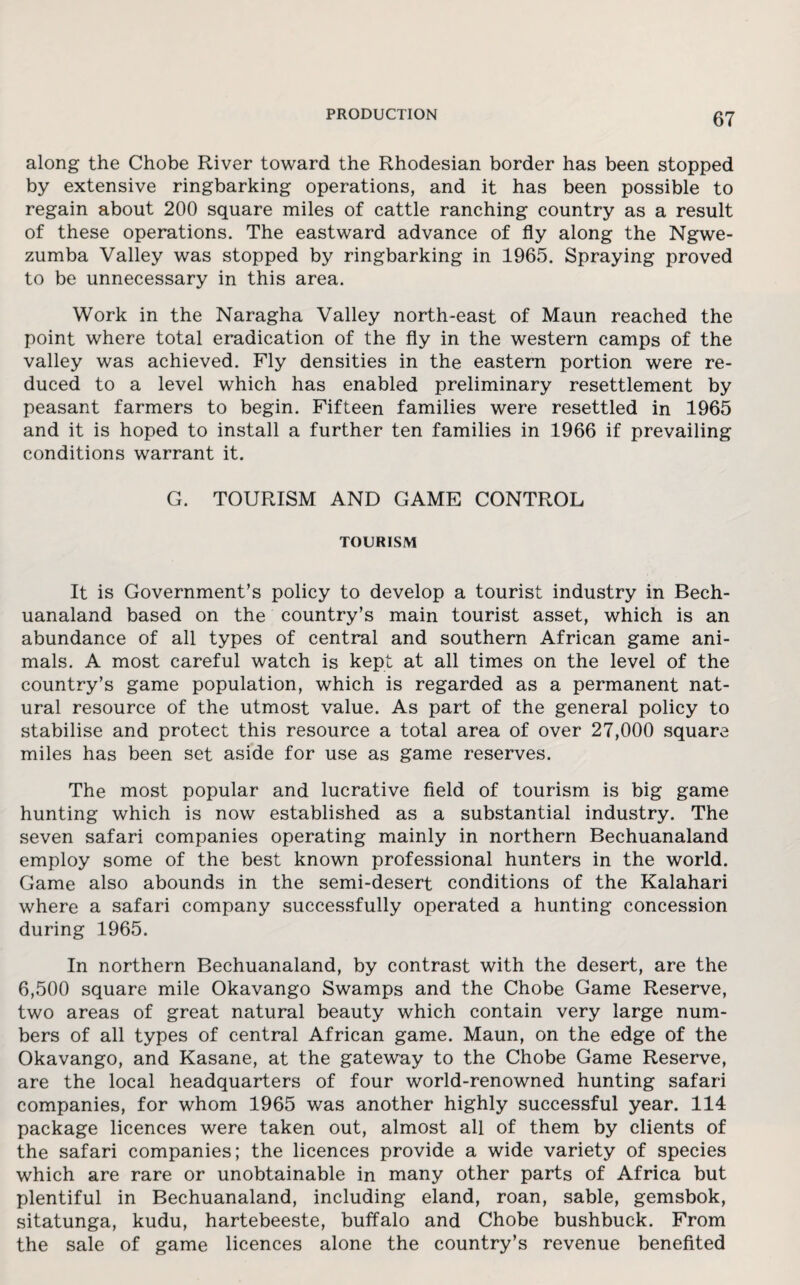 along the Chobe River toward the Rhodesian border has been stopped by extensive ringbarking operations, and it has been possible to regain about 200 square miles of cattle ranching country as a result of these operations. The eastward advance of fly along the Ngwe- zumba Valley was stopped by ringbarking in 1965. Spraying proved to be unnecessary in this area. Work in the Naragha Valley north-east of Maun reached the point where total eradication of the fly in the western camps of the valley was achieved. Fly densities in the eastern portion were re¬ duced to a level which has enabled preliminary resettlement by peasant farmers to begin. Fifteen families were resettled in 1965 and it is hoped to install a further ten families in 1966 if prevailing conditions warrant it. G. TOURISM AND GAME CONTROL TOURISM It is Government’s policy to develop a tourist industry in Bech- uanaland based on the country’s main tourist asset, which is an abundance of all types of central and southern African game ani¬ mals. A most careful watch is kept at all times on the level of the country’s game population, which is regarded as a permanent nat¬ ural resource of the utmost value. As part of the general policy to stabilise and protect this resource a total area of over 27,000 square miles has been set aside for use as game reserves. The most popular and lucrative field of tourism is big game hunting which is now established as a substantial industry. The seven safari companies operating mainly in northern Bechuanaland employ some of the best known professional hunters in the world. Game also abounds in the semi-desert conditions of the Kalahari where a safari company successfully operated a hunting concession during 1965. In northern Bechuanaland, by contrast with the desert, are the 6,500 square mile Okavango Swamps and the Chobe Game Reserve, two areas of great natural beauty which contain very large num¬ bers of all types of central African game. Maun, on the edge of the Okavango, and Kasane, at the gateway to the Chobe Game Reserve, are the local headquarters of four world-renowned hunting safari companies, for whom 1965 was another highly successful year. 114 package licences were taken out, almost all of them by clients of the safari companies; the licences provide a wide variety of species which are rare or unobtainable in many other parts of Africa but plentiful in Bechuanaland, including eland, roan, sable, gemsbok, sitatunga, kudu, hartebeeste, buffalo and Chobe bushbuck. From the sale of game licences alone the country’s revenue benefited