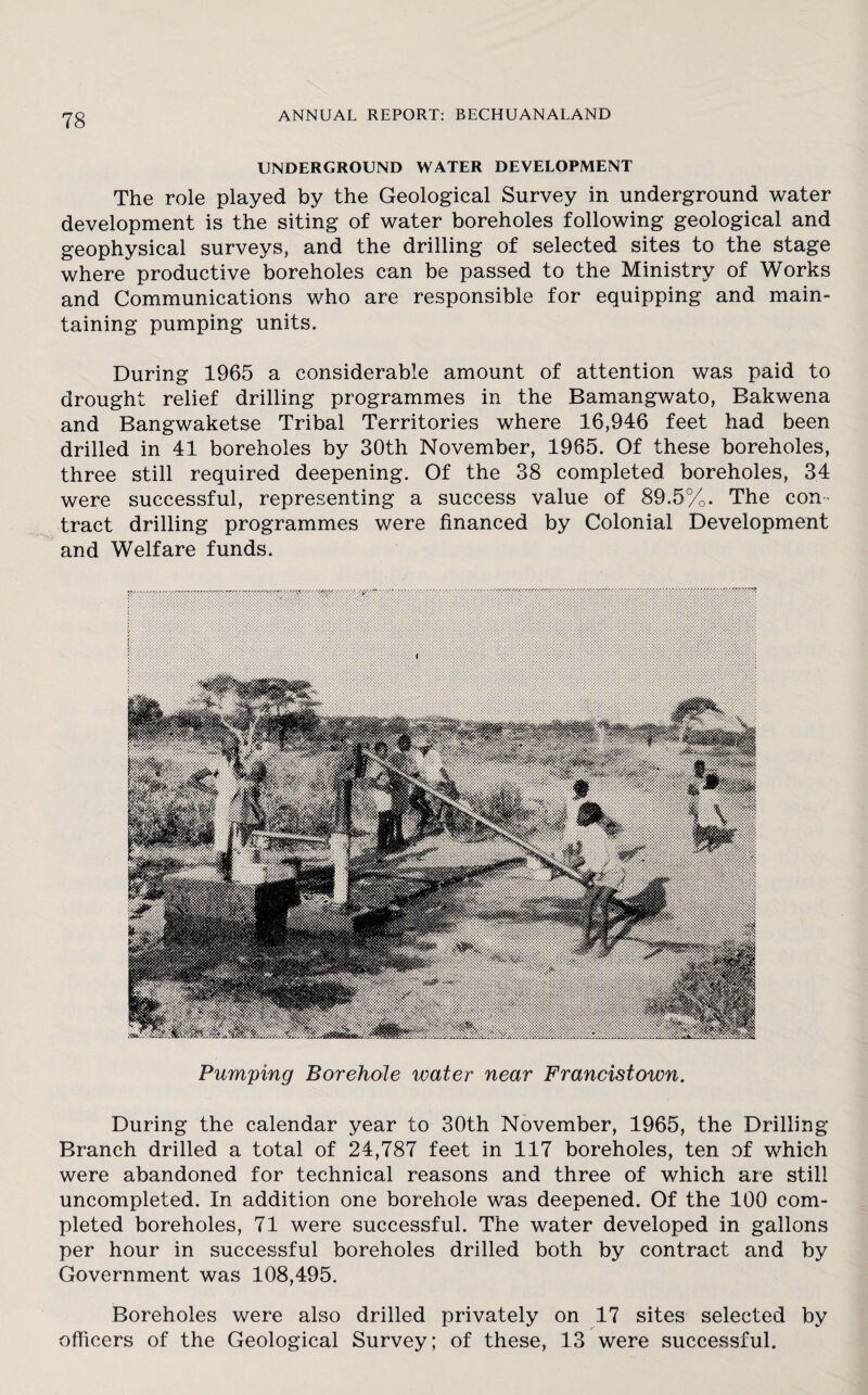 UNDERGROUND WATER DEVELOPMENT The role played by the Geological Survey in underground water development is the siting of water boreholes following geological and geophysical surveys, and the drilling of selected sites to the stage where productive boreholes can be passed to the Ministry of Works and Communications who are responsible for equipping and main¬ taining pumping units. During 1965 a considerable amount of attention was paid to drought relief drilling programmes in the Bamangwato, Bakwena and Bangwaketse Tribal Territories where 16,946 feet had been drilled in 41 boreholes by 30th November, 1965. Of these boreholes, three still required deepening. Of the 38 completed boreholes, 34 were successful, representing a success value of 89.5%. The con¬ tract drilling programmes were financed by Colonial Development and Welfare funds. Pumping Borehole water near Francistown. During the calendar year to 30th November, 1965, the Drilling Branch drilled a total of 24,787 feet in 117 boreholes, ten of which were abandoned for technical reasons and three of which are still uncompleted. In addition one borehole was deepened. Of the 100 com¬ pleted boreholes, 71 were successful. The water developed in gallons per hour in successful boreholes drilled both by contract and by Government was 108,495. Boreholes were also drilled privately on 17 sites selected by officers of the Geological Survey; of these, 13 were successful.