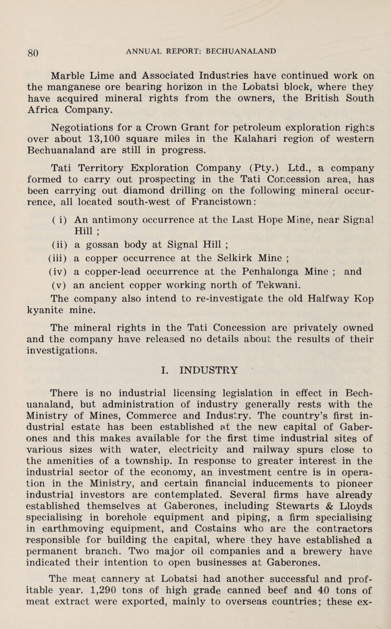 Marble Lime and Associated Industries have continued work on the manganese ore bearing horizon in the Lobatsi block, where they have acquired mineral rights from the owners, the British South Africa Company. Negotiations for a Crown Grant for petroleum exploration rights over about 13,100 square miles in the Kalahari region of western Bechuanaland are still in progress. Tati Territory Exploration Company (Pty.) Ltd., a company formed to carry out prospecting in the Tati Concession area, has been carrying out diamond drilling on the following mineral occur¬ rence, all located south-west of Francistown: ( i) An antimony occurrence at the Last Hope Mine, near Signal Hill ; (ii) a gossan body at Signal Hill ; (iii) a copper occurrence at the Selkirk Mine ; (iv) a copper-lead occurrence at the Penhalonga Mine ; and (v) an ancient copper working north of Tekwani. The company also intend to re-investigate the old Halfway Kop kyanite mine. The mineral rights in the Tati Concession are privately owned and the company have released no details about the results of their investigations. I. INDUSTRY There is no industrial licensing legislation in effect in Bech¬ uanaland, but administration of industry generally rests with the Ministry of Mines, Commerce and Industry. The country’s first in¬ dustrial estate has been established at the new capital of Gaber¬ ones and this makes available for the first time industrial sites of various sizes with water, electricity and railway spurs close to the amenities of a township. In response to greater interest in the industrial sector of the economy, an investment centre is in opera¬ tion in the Ministry, and certain financial inducements to pioneer industrial investors are contemplated. Several firms have already established themselves at Gaberones, including Stewarts & Lloyds specialising in borehole equipment and piping, a firm specialising in earthmoving equipment, and Costains who are the contractors responsible for building the capital, where they have established a permanent branch. Two major oil companies and a brewery have indicated their intention to open businesses at Gaberones. The meat cannery at Lobatsi had another successful and prof¬ itable year. 1,290 tons of high grade canned beef and 40 tons of meat extract were exported, mainly to overseas countries; these ex-