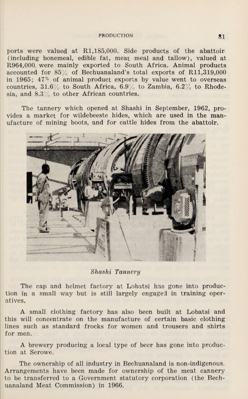 ports were valued at Rl,185,000. Side products of the abattoir, (including bonemeal, edible fat, meat meal and tallow), valued at R964,000l were mainly exported to South Africa. Animal products accounted for 85% of Bechuanaland’s total exports of Rll,319,000 in 1965; 47% of animal product exports by value went to overseas countries, 31.6% to South Africa, 6.9% to Zambia, 6.2%0 to Rhode¬ sia, and 8.3% to other African countries. The tannery which opened at Shashi in September, 1962, pro¬ vides a market for wildebeeste hides, which are used in the man¬ ufacture of mining boots, and for cattle hides from the abattoir. Shashi Tannery The cap and helmet factory at Lobatsi has gone into produc¬ tion in a small way but is still largely engaged in training oper¬ atives. A small clothing factory has also been built at Lobatsi and this will concentrate on the manufacture of certain basic clothing lines such as standard frocks for women and trousers and shirts for men. A brewery producing a local type of beer has gone into produc¬ tion at Serowe. The ownership of all industry in Bechuanaland is non-indigenous. Arrangements have been made for ownership of the meat cannery to be transferred to a Government statutory corporation (the Bech¬ uanaland Meat Commission) in 1966.