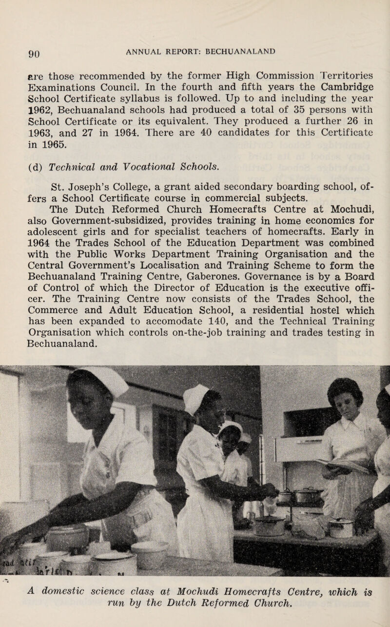 are those recommended by the former High Commission Territories Examinations Council. In the fourth and fifth years the Cambridge School Certificate syllabus is followed. Up to and including the year 1962, Bechuanaland schools had produced a total of 35 persons with School Certificate or its equivalent. They produced a further 26 in 1963, and 27 in 1964. There are 40 candidates for this Certificate in 1965. (d) Technical and Vocational Schools. St. Joseph’s College, a grant aided secondary boarding school, of¬ fers a School Certificate course in commercial subjects. The Dutch Reformed Church Homecrafts Centre at Mochudi, also Government-subsidized, provides training in home economics for adolescent girls and for specialist teachers of homecrafts. Early in 1964 the Trades School of the Education Department was combined with the Public Works Department Training Organisation and the Central Government’s Localisation and Training Scheme to form the Bechuanaland Training Centre, Gaberones. Governance is by a Board of Control of which the Director of Education is the executive offi¬ cer. The Training Centre now consists of the Trades School, the Commerce and Adult Education School, a residential hostel which has been expanded to accomodate 140, and the Technical Training Organisation which controls on-the-job training and trades testing in Bechuanaland. A domestic science class at Mochudi Homecrafts Centre} which is run by the Dutch Reformed Church.