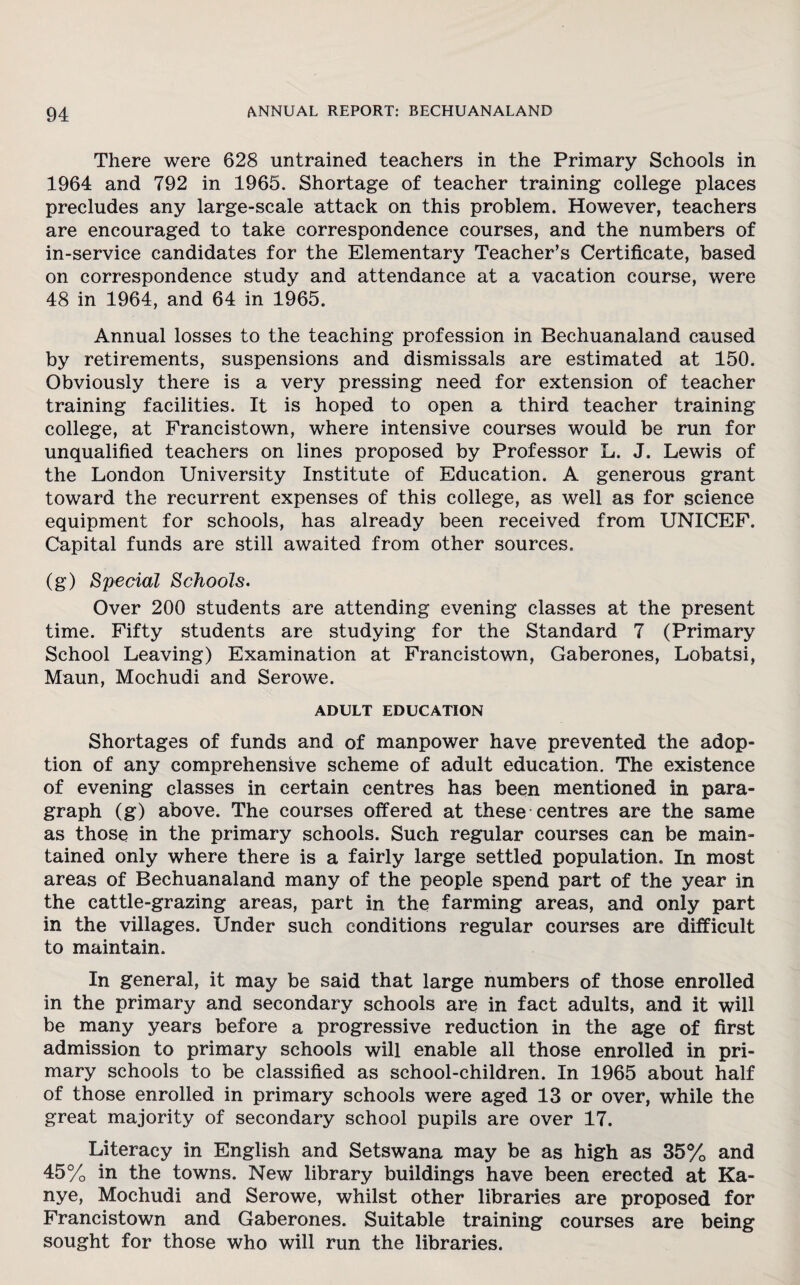 There were 628 untrained teachers in the Primary Schools in 1964 and 792 in 1965. Shortage of teacher training college places precludes any large-scale attack on this problem. However, teachers are encouraged to take correspondence courses, and the numbers of in-service candidates for the Elementary Teacher’s Certificate, based on correspondence study and attendance at a vacation course, were 48 in 1964, and 64 in 1965. Annual losses to the teaching profession in Bechuanaland caused by retirements, suspensions and dismissals are estimated at 150. Obviously there is a very pressing need for extension of teacher training facilities. It is hoped to open a third teacher training college, at Francistown, where intensive courses would be run for unqualified teachers on lines proposed by Professor L. J. Lewis of the London University Institute of Education. A generous grant toward the recurrent expenses of this college, as well as for science equipment for schools, has already been received from UNICEF. Capital funds are still awaited from other sources. (g) Special Schools. Over 200 students are attending evening classes at the present time. Fifty students are studying for the Standard 7 (Primary School Leaving) Examination at Francistown, Gaberones, Lobatsi, Maun, Mochudi and Serowe. ADULT EDUCATION Shortages of funds and of manpower have prevented the adop¬ tion of any comprehensive scheme of adult education. The existence of evening classes in certain centres has been mentioned in para¬ graph (g) above. The courses offered at these centres are the same as those in the primary schools. Such regular courses can be main¬ tained only where there is a fairly large settled population. In most areas of Bechuanaland many of the people spend part of the year in the cattle-grazing areas, part in the farming areas, and only part in the villages. Under such conditions regular courses are difficult to maintain. In general, it may be said that large numbers of those enrolled in the primary and secondary schools are in fact adults, and it will be many years before a progressive reduction in the age of first admission to primary schools will enable all those enrolled in pri¬ mary schools to be classified as school-children. In 1965 about half of those enrolled in primary schools were aged 13 or over, while the great majority of secondary school pupils are over 17. Literacy in English and Setswana may be as high as 35% and 45% in the towns. New library buildings have been erected at Ka- nye, Mochudi and Serowe, whilst other libraries are proposed for Francistown and Gaberones. Suitable training courses are being sought for those who will run the libraries.