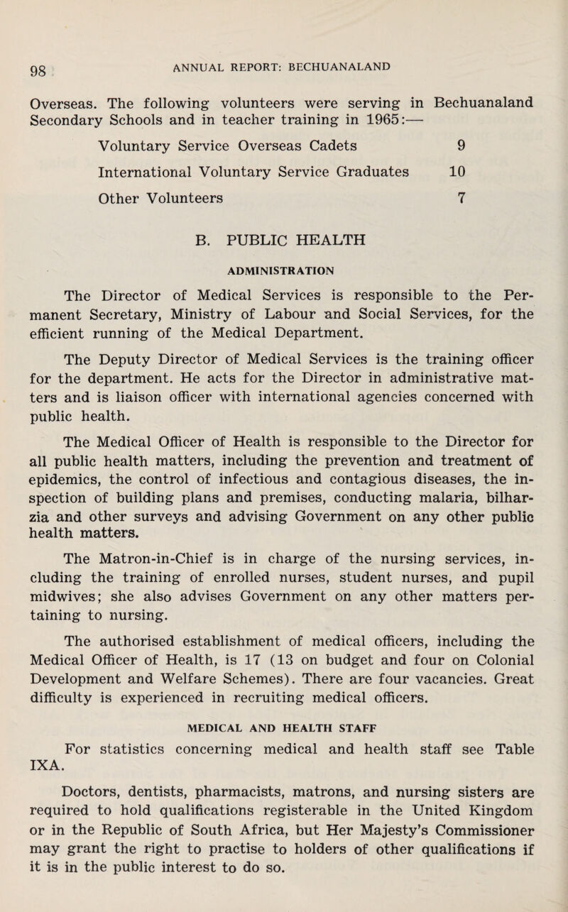 Overseas. The following volunteers were serving in Bechuanaland Secondary Schools and in teacher training in 1965:— Voluntary Service Overseas Cadets 9 International Voluntary Service Graduates 10 Other Volunteers 7 B. PUBLIC HEALTH ADMINISTRATION The Director of Medical Services is responsible to the Per¬ manent Secretary, Ministry of Labour and Social Services, for the efficient running of the Medical Department. The Deputy Director of Medical Services is the training officer for the department. He acts for the Director in administrative mat¬ ters and is liaison officer with international agencies concerned with public health. The Medical Officer of Health is responsible to the Director for all public health matters, including the prevention and treatment of epidemics, the control of infectious and contagious diseases, the in¬ spection of building plans and premises, conducting malaria, bilhar- zia and other surveys and advising Government on any other public health matters. The Matron-in-Chief is in charge of the nursing services, in¬ cluding the training of enrolled nurses, student nurses, and pupil midwives; she also advises Government on any other matters per¬ taining to nursing. The authorised establishment of medical officers, including the Medical Officer of Health, is 17 (13 on budget and four on Colonial Development and Welfare Schemes). There are four vacancies. Great difficulty is experienced in recruiting medical officers. MEDICAL AND HEALTH STAFF For statistics concerning medical and health staff see Table IX A. Doctors, dentists, pharmacists, matrons, and nursing sisters are required to hold qualifications registerable in the United Kingdom or in the Republic of South Africa, but Her Majesty’s Commissioner may grant the right to practise to holders of other qualifications if it is in the public interest to do so.