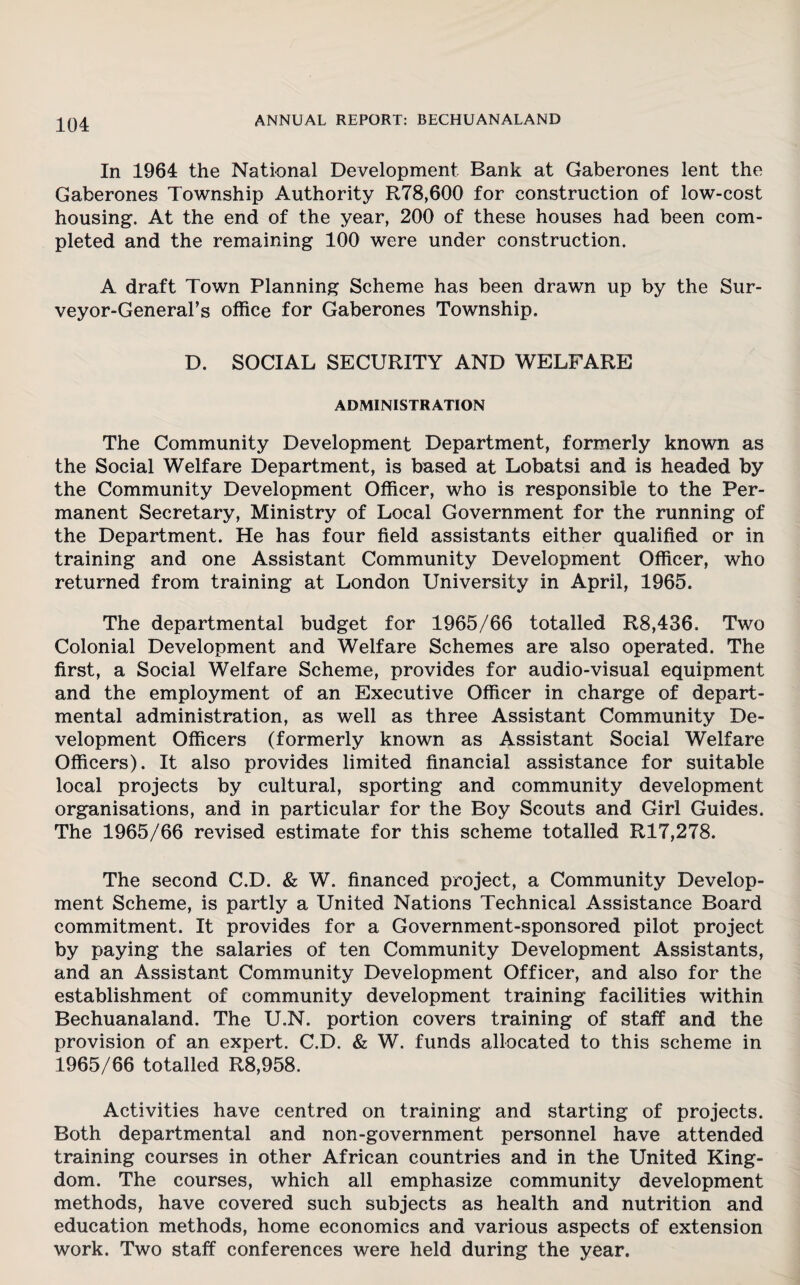 In 1964 the National Development Bank at Gaberones lent the Gaberones Township Authority R78,600 for construction of low-cost housing. At the end of the year, 200 of these houses had been com¬ pleted and the remaining 100 were under construction. A draft Town Planning Scheme has been drawn up by the Sur¬ veyor-General's office for Gaberones Township. D. SOCIAL SECURITY AND WELFARE ADMINISTRATION The Community Development Department, formerly known as the Social Welfare Department, is based at Lobatsi and is headed by the Community Development Officer, who is responsible to the Per¬ manent Secretary, Ministry of Local Government for the running of the Department. He has four field assistants either qualified or in training and one Assistant Community Development Officer, who returned from training at London University in April, 1965. The departmental budget for 1965/66 totalled R8,436. Two Colonial Development and Welfare Schemes are also operated. The first, a Social Welfare Scheme, provides for audio-visual equipment and the employment of an Executive Officer in charge of depart¬ mental administration, as well as three Assistant Community De¬ velopment Officers (formerly known as Assistant Social Welfare Officers). It also provides limited financial assistance for suitable local projects by cultural, sporting and community development organisations, and in particular for the Boy Scouts and Girl Guides. The 1965/66 revised estimate for this scheme totalled R17,278. The second C.D. & W. financed project, a Community Develop¬ ment Scheme, is partly a United Nations Technical Assistance Board commitment. It provides for a Government-sponsored pilot project by paying the salaries of ten Community Development Assistants, and an Assistant Community Development Officer, and also for the establishment of community development training facilities within Bechuanaland. The U.N. portion covers training of staff and the provision of an expert. C.D. & W. funds allocated to this scheme in 1965/66 totalled R8,958. Activities have centred on training and starting of projects. Both departmental and non-government personnel have attended training courses in other African countries and in the United King¬ dom. The courses, which all emphasize community development methods, have covered such subjects as health and nutrition and education methods, home economics and various aspects of extension work. Two staff conferences were held during the year.