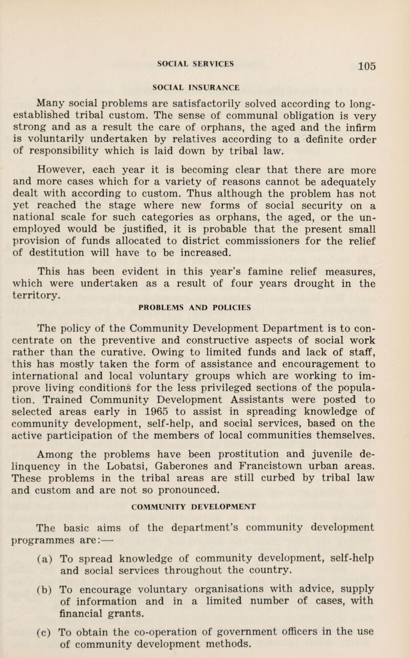SOCIAL INSURANCE Many social problems are satisfactorily solved according to long- established tribal custom. The sense of communal obligation is very strong and as a result the care of orphans, the aged and the infirm is voluntarily undertaken by relatives according to a definite order of responsibility which is laid down by tribal law. However, each year it is becoming clear that there are more and more cases which for a variety of reasons cannot be adequately dealt with according to custom. Thus although the problem has not yet reached the stage where new forms of social security on a national scale for such categories as orphans, the aged, or the un¬ employed would be justified, it is probable that the present small provision of funds allocated to district commissioners for the relief of destitution will have to be increased. This has been evident in this year’s famine relief measures, which were undertaken as a result of four years drought in the territory. PROBLEMS AND POLICIES The policy of the Community Development Department is to con¬ centrate on the preventive and constructive aspects of social work rather than the curative. Owing to limited funds and lack of staff, this has mostly taken the form of assistance and encouragement to international and local voluntary groups which are working to im¬ prove living conditions for the less privileged sections of the popula¬ tion. Trained Community Development Assistants were posted to selected areas early in 1965 to assist in spreading knowledge of community development, self-help, and social services, based on the active participation of the members of local communities themselves. Among the problems have been prostitution and juvenile de¬ linquency in the Lobatsi, Gaberones and Francistown urban areas. These problems in the tribal areas are still curbed by tribal law and custom and are not so pronounced. COMMUNITY DEVELOPMENT The basic aims of the department’s community development programmes are:— (a) To spread knowledge of community development, self-help and social services throughout the country. (b) To encourage voluntary organisations with advice, supply of information and in a limited number of cases, with financial grants. (c) To obtain the co-operation of government officers in the use of community development methods.