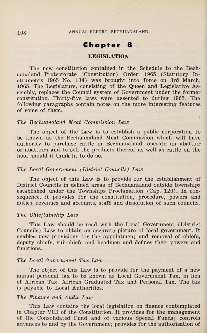 Chapter 8 LEGISLATION The new constitution contained in the Schedule to the Bech- uanaland Protectorate (Constitution) Order, 1965 (Statutory In¬ struments 1965 No. 134) was brought into force on 3rd March, 1965. The Legislature, consisting of the Queen and Legislative As¬ sembly, replaces the Council system of Government under the former constitution. Thirty-five laws were assented to during 1965. The following paragraphs contain notes on the more interesting features of some of them. \ The Bechuanaland Meat Commission Law The object of the Law is to establish a public corporation to be known as the Bechuanaland Meat Commission which will have authority to purchase cattle in Bechuanaland, operate an abattoir or abattoirs and to sell the products thereof as well as cattle on the hoof should it think fit to do so. The Local Government (District Councils) Law The object of this Law is to provide for the establishment of District Councils in defined areas of Bechuanaland outside townships established under the Townships Proclamation (Cap. 120). In con¬ sequence, it provides for the constitution, procedure, powers and duties, revenues and accounts, staff and dissolution of such councils. t The Chieftainship Law This Law should be read with the Local Government (District Councils) Law to obtain an accurate picture of local government. It enables new provisions for the appointment and removal of chiefs, deputy chiefs, sub-chiefs and headmen and defines their powers and functions. The Local Government Tax Law The object of this Law is to provide for the payment of a new annual personal tax to be known as Local Government Tax, in lieu of African Tax, African Graduated Tax and Personal Tax. The tax is payable to Local Authorities. The Finance and Audit Law This Law contains the local legislation on finance contemplated in Chapter VIII of the Constitution. It provides for the management of the Consolidated Fund and of various Special Funds; controls advances to and by the Government; provides for the authorisation of