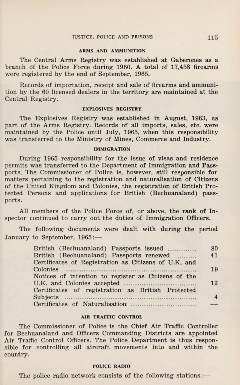 ARMS AND AMMUNITION The Central Arms Registry was established at Gaberones as a branch of the Police Force during 1960. A total of 17,458 firearms were registered by the end of September, 1965. Records of importation, receipt and sale of firearms and ammuni¬ tion by the 60 licensed dealers in the territory are maintained at the Central Registry. EXPLOSIVES REGISTRY The Explosives Registry was established in August, 1963, as part of the Arms Registry. Records of all imports, sales, etc. were maintained by the Police until July, 1965, when this responsibility was transferred to the Ministry of Mines, Commerce and Industry. IMMIGRATION During 1965 responsibility for the issue of visas and residence permits was transferred to the Department of Immigration and Pass¬ ports. The Commissioner of Police is, however, still responsible for matters pertaining to the registration and naturalisation of Citizens of the United Kingdom and Colonies, the registration of British Pro¬ tected Persons and applications for British (Bechuanaland) pass¬ ports. All members of the Police Force of, or above, the rank of In¬ spector continued to carry out the duties of Immigration Officers. The following documents were dealt with during the period January to September, 1965:— British (Bechuanaland) Passports issued . British (Bechuanaland) Passports renewed . Certificates of Registration as Citizens of U.K. and Colonies . Notices of intention to register as Citizens of the U.K. and Colonies accepted . Certificates of registration as British Protected Subjects . Certificates of Naturalisation . AIR TRAFFIC CONTROL The Commissioner of Police is the Chief Air Traffic Controller for Bechuanaland and Officers Commanding Districts are appointed Air Traffic Control Officers. The Police Department is thus respon¬ sible for controlling all aircraft movements into and within the country. 80 41 19 12 4 POLICE RADIO The police radio network consists of the following stations:—