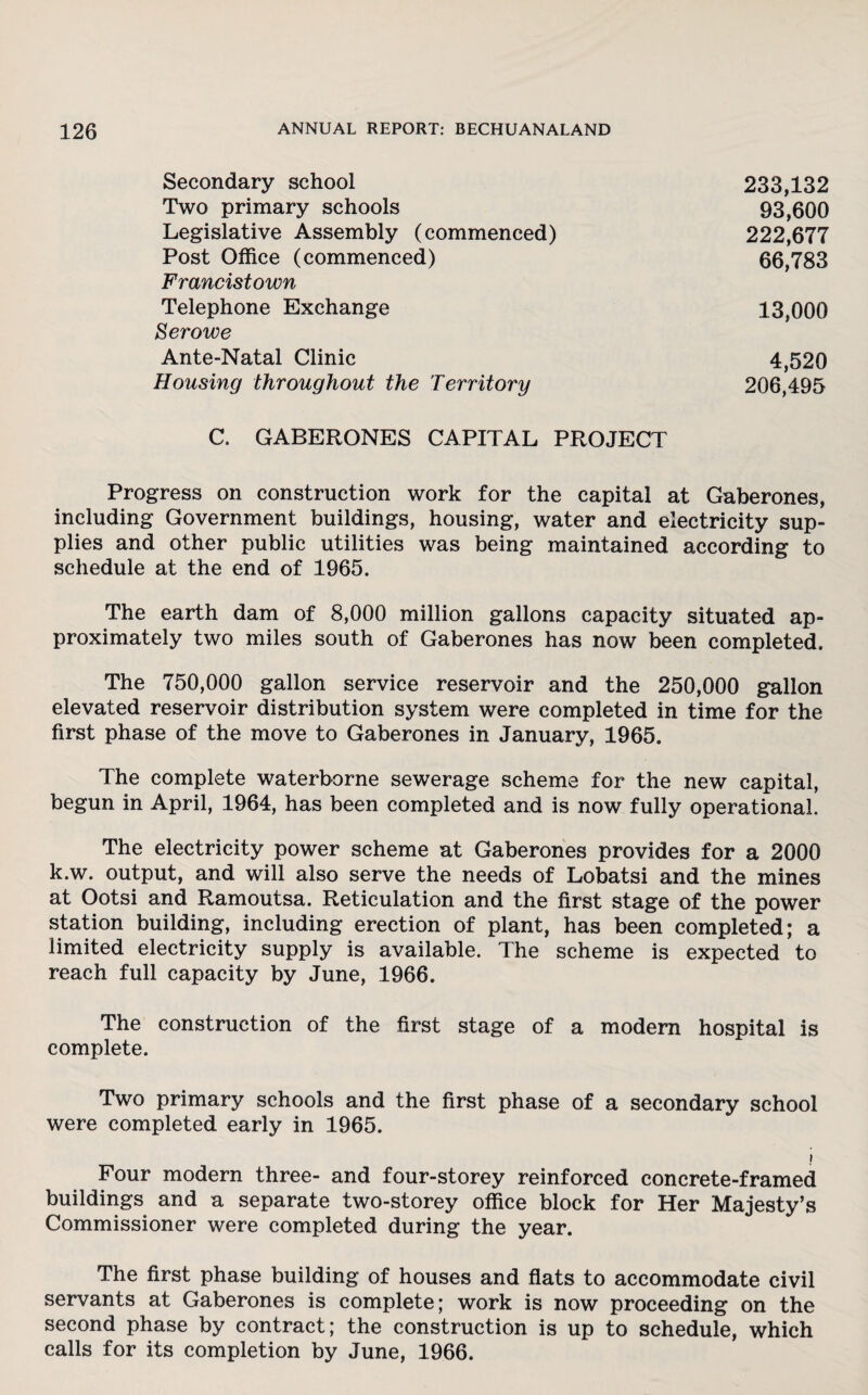 Secondary school Two primary schools Legislative Assembly (commenced) Post Office (commenced) Francistown Telephone Exchange Her owe Ante-Natal Clinic Housing throughout the Territory 233,132 93,600 222,677 66,783 4,520 206,495 13,000 C. GABERONES CAPITAL PROJECT Progress on construction work for the capital at Gaberones, including Government buildings, housing, water and electricity sup¬ plies and other public utilities was being maintained according to schedule at the end of 1965. The earth dam of 8,000 million gallons capacity situated ap¬ proximately two miles south of Gaberones has now been completed. The 750,000 gallon service reservoir and the 250,000 gallon elevated reservoir distribution system were completed in time for the first phase of the move to Gaberones in January, 1965. The complete waterborne sewerage scheme for the new capital, begun in April, 1964, has been completed and is now fully operational. The electricity power scheme at Gaberones provides for a 2000 k.w. output, and will also serve the needs of Lobatsi and the mines at Ootsi and Ramoutsa. Reticulation and the first stage of the power station building, including erection of plant, has been completed; a limited electricity supply is available. The scheme is expected to reach full capacity by June, 1966. The construction of the first stage of a modem hospital is complete. Two primary schools and the first phase of a secondary school were completed early in 1965. Four modern three- and four-storey reinforced concrete-framed buildings and a separate two-storey office block for Her Majesty’s Commissioner were completed during the year. The first phase building of houses and flats to accommodate civil servants at Gaberones is complete; work is now proceeding on the second phase by contract; the construction is up to schedule, which calls for its completion by June, 1966.