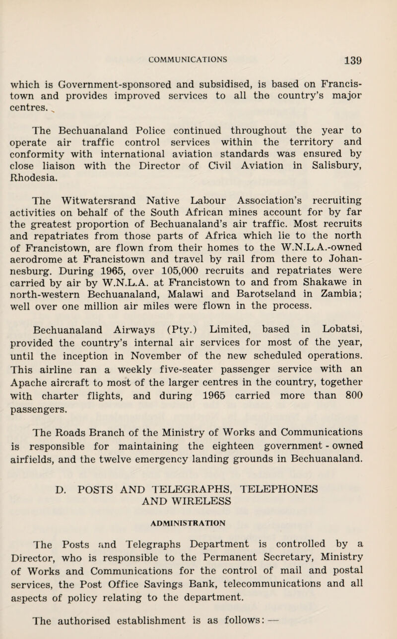 which is Government-sponsored and subsidised, is based on Francis- town and provides improved services to all the country’s major centres. „ The Bechuanaland Police continued throughout the year to operate air traffic control services within the territory and conformity with international aviation standards was ensured by close liaison with the Director of Civil Aviation in Salisbury, Rhodesia. The Witwatersrand Native Labour Association’s recruiting activities on behalf of the South African mines account for by far the greatest proportion of Bechuanaland’s air traffic. Most recruits and repatriates from those parts of Africa which lie to the north of Francistown, are flown from their homes to the W.N.L.A.-owned aerodrome at Francistown and travel by rail from there to Johan¬ nesburg. During 1965, over 105,000 recruits and repatriates were carried by air by W.N.L.A. at Francistown to and from Shakawe in north-western Bechuanaland, Malawi and Barotseland in Zambia; well over one million air miles were flown in the process. Bechuanaland Airways (Pty.) Limited, based in Lobatsi, provided the country’s internal air services for most of the year, until the inception in November of the new scheduled operations. This airline ran a weekly five-seater passenger service with an Apache aircraft to most of the larger centres in the country, together with charter flights, and during 1965 carried more than 800 passengers. The Roads Branch of the Ministry of Works and Communications is responsible for maintaining the eighteen government - owned airfields, and the twelve emergency landing grounds in Bechuanaland. D. POSTS AND TELEGRAPHS, TELEPHONES AND WIRELESS ADMINISTRATION The Posts and Telegraphs Department is controlled by a Director, who is responsible to the Permanent Secretary, Ministry of Works and Communications for the control of mail and postal services, the Post Office Savings Bank, telecommunications and all aspects of policy relating to the department. The authorised establishment is as follows: —