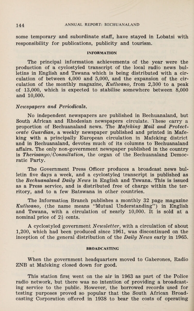 some temporary and subordinate staff, have stayed in Lobatsi with responsibility for publications, publicity and tourism. INFORMATION The principal information achievements of the year were the production of a cyclostyled transcript of the local radio news bul¬ letins in English and Tswana which is being distributed with a cir¬ culation of between 4,000 and 5,000, and the expansion of the cir¬ culation of the monthly magazine, Kutlwano, from 2,300 to a peak of 13,000, which is expected to stabilise somewhere between 8,000 and 10,000. Newspapers and Periodicals. No independent newspapers are published in Bechuanaland, but South African and Rhodesian newspapers circulate. These carry a proportion of Bechuanaland news. The Mafeking Mail and Protect¬ orate Guardian, a weekly newspaper published and printed in Mafe¬ king with a principally European circulation in Mafeking district and in Bechuanaland, devotes much of its columns to Bechuanaland affairs. The only non-government newspaper published in the country is Therisanyo/Consultation, the organ of the Bechuanaland Democ¬ ratic Party. The Government Press Officer produces a broadcast news bul¬ letin five days a week, and a cyclostyled transcript is published as the Bechuanaland Daily News in English and Tswana. This is issued as a Press service, and is distributed free of charge within the ter¬ ritory, and to a few Batswana in other countries. The Information Branch publishes a monthly 32 page magazine Kutlwano, (the name means “Mutual Understanding”) in English and Tswana, with a circulation of nearly 10,000. It is sold at a nominal price of 2i cents. A cyclostyled government Newsletter, with a circulation of about 1,200, which had been produced since 1961, was discontinued on the inception of the general distribution of the Daily News early in 1965. BROADCASTING When the government headquarters moved to Gaberones, Radio ZNB at Mafeking closed down for good. This station first went on the air in 1963 as part of the Police radio network, but there was no intention of providing a broadcast¬ ing service to the public. However, the borrowed records used for testing purposes proved so popular that the South African Broad¬ casting Corporation offered in 1938 to bear the costs of operating