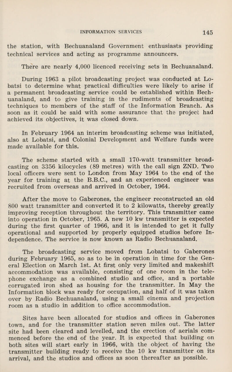 the station, with Bechuanaland Government enthusiasts providing technical services and acting as programme announcers. There are nearly 4,000 licenced receiving sets in Bechuanaland. During 1963 a pilot broadcasting project was conducted at Lo- batsi to determine what practical difficulties were likely to arise if a permanent broadcasting service could be established within Bech¬ uanaland, and to give training in the rudiments of broadcasting techniques to members of the staff of the Information Branch. As soon as it could be said with some assurance that the project had achieved its objectives, it was closed down. In February 1964 an interim broadcasting scheme was initiated, also at Lobatsi, and Colonial Development and Welfare funds were made available for this. The scheme started with a small 170-watt transmitter broad¬ casting on 3356 kilocycles (89 metres) with the call sign ZND. Two local officers were sent to London from May 1964 to the end of the year for training at the B.B.C., and an experienced engineer was recruited from overseas and arrived in October, 1964. After the move to Gaberones, the engineer reconstructed an old 800 watt transmitter and converted it to 2 kilowatts, thereby greatly improving reception throughout the territory. This transmitter came into operation in October, 1965. A new 10 kw transmitter is expected during the first quarter of 1966, and it is intended to get it fully operational and supported by properly equipped studios before In¬ dependence. The service is now known as Radio Bechuanaland. The broadcasting service moved from Lobatsi to Gaberones during February 1965, so as to be in operation in time for the Gen¬ eral Election on March 1st. At first only very limited and makeshift accommodation was available, consisting of one room in the tele¬ phone exchange as a combined studio and office, and a portable corrugated iron shed as housing for the transmitter. In May the Information block was ready for occupation, and half of it was taken over by Radio Bechuanaland, using a small cinema and projection room as a studio in addition to office accommodation. Sites have been allocated for studios and offices in Gaberones town, and for the transmitter station seven miles out. The latter site had been cleared and levelled, and the erection of aerials com¬ menced before the end of the year. It is expected that building on both sites will start early in 1966, with the object of having the transmitter building ready to receive the 10 kw transmitter on its arrival, and the studios and offices as soon thereafter as possible.