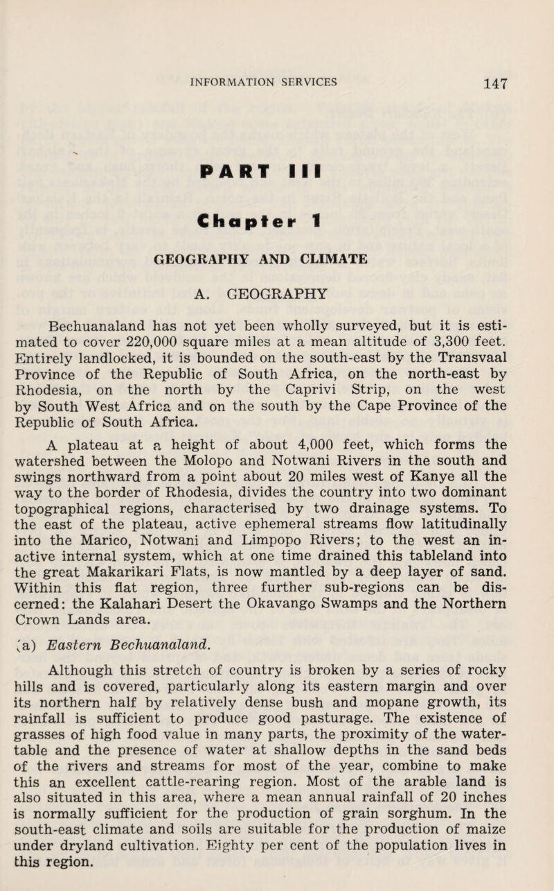 PART III Chapter 1 GEOGRAPHY AND CLIMATE A. GEOGRAPHY Bechuanaland has not yet been wholly surveyed, but it is esti¬ mated to cover 220,000 square miles at a mean altitude of 3,300 feet. Entirely landlocked, it is bounded on the south-east by the Transvaal Province of the Republic of South Africa, on the north-east by Rhodesia, on the north by the Caprivi Strip, on the west by South West Africa and on the south by the Cape Province of the Republic of South Africa. A plateau at a height of about 4,000 feet, which forms the watershed between the Molopo and Notwani Rivers in the south and swings northward from a point about 20 miles west of Kanye all the way to the border of Rhodesia, divides the country into two dominant topographical regions, characterised by two drainage systems. To the east of the plateau, active ephemeral streams flow latitudinally into the Marico, Notwani and Limpopo Rivers; to the west an in¬ active internal system, which at one time drained this tableland into the great Makarikari Flats, is now mantled by a deep layer of sand. Within this flat region, three further sub-regions can be dis¬ cerned: the Kalahari Desert the Okavango Swamps and the Northern Crown Lands area. 'a) Eastern Bechuanaland. Although this stretch of country is broken by a series of rocky hills and is covered, particularly along its eastern margin and over its northern half by relatively dense bush and mopane growth, its rainfall is sufficient to produce good pasturage. The existence of grasses of high food value in many parts, the proximity of the water- table and the presence of water at shallow depths in the sand beds of the rivers and streams for most of the year, combine to make this an excellent cattle-rearing region. Most of the arable land is also situated in this area, where a mean annual rainfall of 20 inches is normally sufficient for the production of grain sorghum. In the south-east climate and soils are suitable for the production of maize under dryland cultivation. Eighty per cent of the population lives in this region.