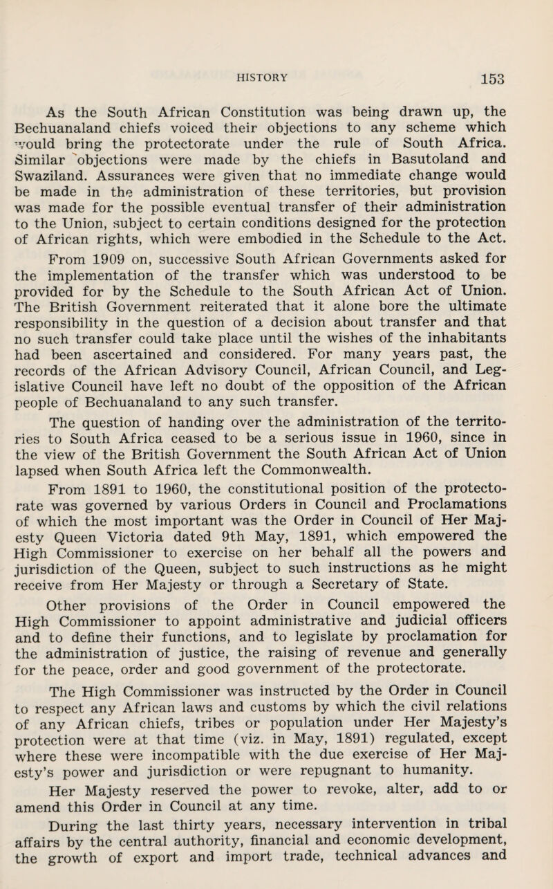 As the South African Constitution was being drawn up, the Bechuanaland chiefs voiced their objections to any scheme which would bring the protectorate under the rule of South Africa. Similar objections were made by the chiefs in Basutoland and Swaziland. Assurances were given that no immediate change would be made in the administration of these territories, but provision was made for the possible eventual transfer of their administration to the Union, subject to certain conditions designed for the protection of African rights, which were embodied in the Schedule to the Act. From 1909 on, successive South African Governments asked for the implementation of the transfer which was understood to be provided for by the Schedule to the South African Act of Union. The British Government reiterated that it alone bore the ultimate responsibility in the question of a decision about transfer and that no such transfer could take place until the wishes of the inhabitants had been ascertained and considered. For many years past, the records of the African Advisory Council, African Council, and Leg¬ islative Council have left no doubt of the opposition of the African people of Bechuanaland to any such transfer. The question of handing over the administration of the territo¬ ries to South Africa ceased to be a serious issue in 1960, since in the view of the British Government the South African Act of Union lapsed when South Africa left the Commonwealth. From 1891 to 1960, the constitutional position of the protecto¬ rate was governed by various Orders in Council and Proclamations of which the most important was the Order in Council of Her Maj¬ esty Queen Victoria dated 9th May, 1891, which empowered the High Commissioner to exercise on her behalf all the powers and jurisdiction of the Queen, subject to such instructions as he might receive from Her Majesty or through a Secretary of State. Other provisions of the Order in Council empowered the High Commissioner to appoint administrative and judicial officers and to define their functions, and to legislate by proclamation for the administration of justice, the raising of revenue and generally for the peace, order and good government of the protectorate. The High Commissioner was instructed by the Order in Council to respect any African laws and customs by which the civil relations of any African chiefs, tribes or population under Her Majesty’s protection were at that time (viz. in May, 1891) regulated, except where these were incompatible with the due exercise of Her Maj¬ esty’s power and jurisdiction or were repugnant to humanity. Her Majesty reserved the power to revoke, alter, add to or amend this Order in Council at any time. During the last thirty years, necessary intervention in tribal affairs by the central authority, financial and economic development, the growth of export and import trade, technical advances and