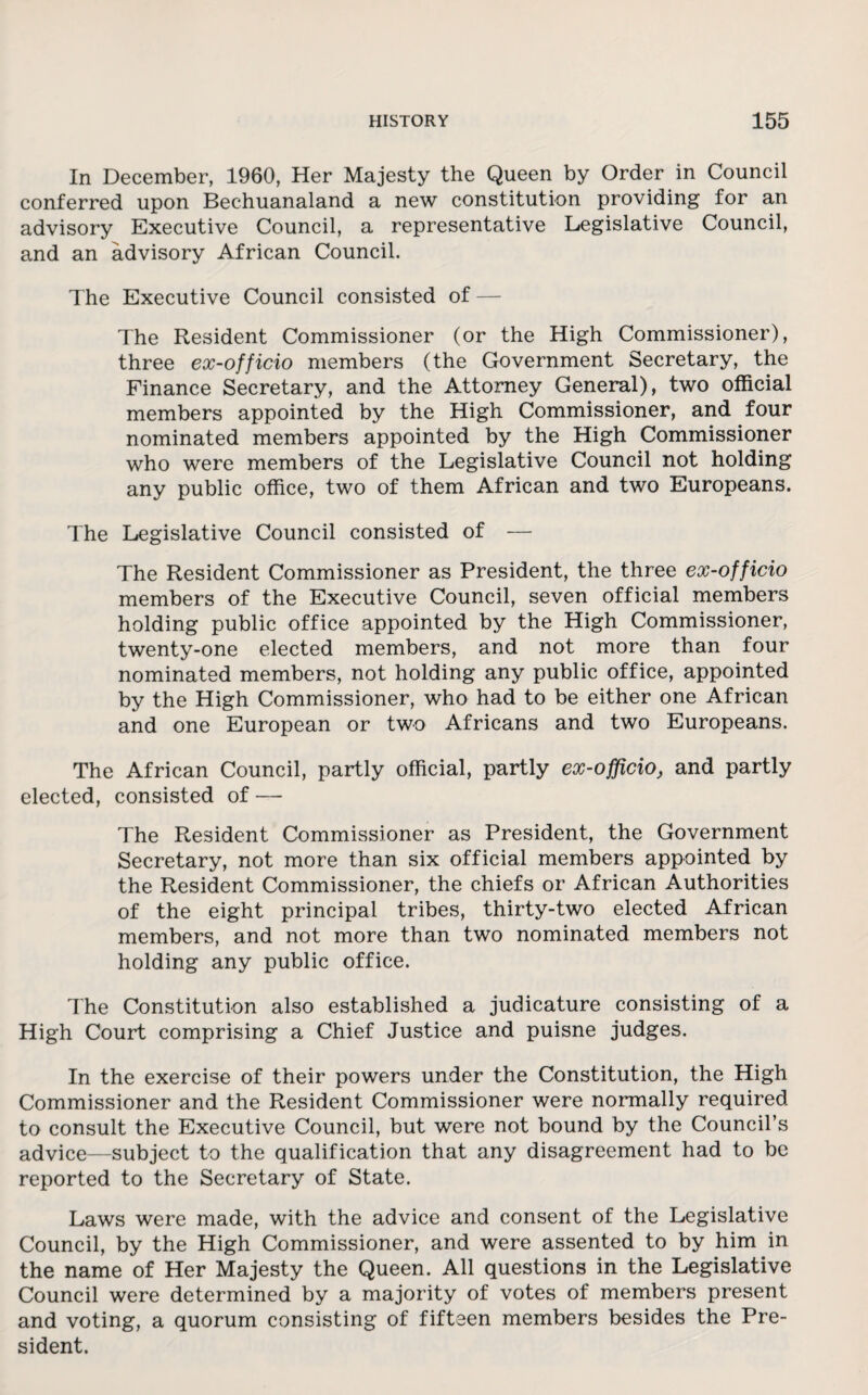 In December, 1960, Her Majesty the Queen by Order in Council conferred upon Bechuanaland a new constitution providing for an advisory Executive Council, a representative Legislative Council, and an advisory African Council. The Executive Council consisted of — The Resident Commissioner (or the High Commissioner), three ex-officio members (the Government Secretary, the Finance Secretary, and the Attorney General), two official members appointed by the High Commissioner, and four nominated members appointed by the High Commissioner who were members of the Legislative Council not holding any public office, two of them African and two Europeans. The Legislative Council consisted of — The Resident Commissioner as President, the three ex-officio members of the Executive Council, seven official members holding public office appointed by the High Commissioner, twenty-one elected members, and not more than four nominated members, not holding any public office, appointed by the High Commissioner, who had to be either one African and one European or two Africans and two Europeans. The African Council, partly official, partly ex-officio, and partly elected, consisted of — The Resident Commissioner as President, the Government Secretary, not more than six official members appointed by the Resident Commissioner, the chiefs or African Authorities of the eight principal tribes, thirty-two elected African members, and not more than two nominated members not holding any public office. The Constitution also established a judicature consisting of a High Court comprising a Chief Justice and puisne judges. In the exercise of their powers under the Constitution, the High Commissioner and the Resident Commissioner were normally required to consult the Executive Council, but were not bound by the Council’s advice—subject to the qualification that any disagreement had to be reported to the Secretary of State. Laws were made, with the advice and consent of the Legislative Council, by the High Commissioner, and were assented to by him in the name of Her Majesty the Queen. All questions in the Legislative Council were determined by a majority of votes of members present and voting, a quorum consisting of fifteen members besides the Pre¬ sident.