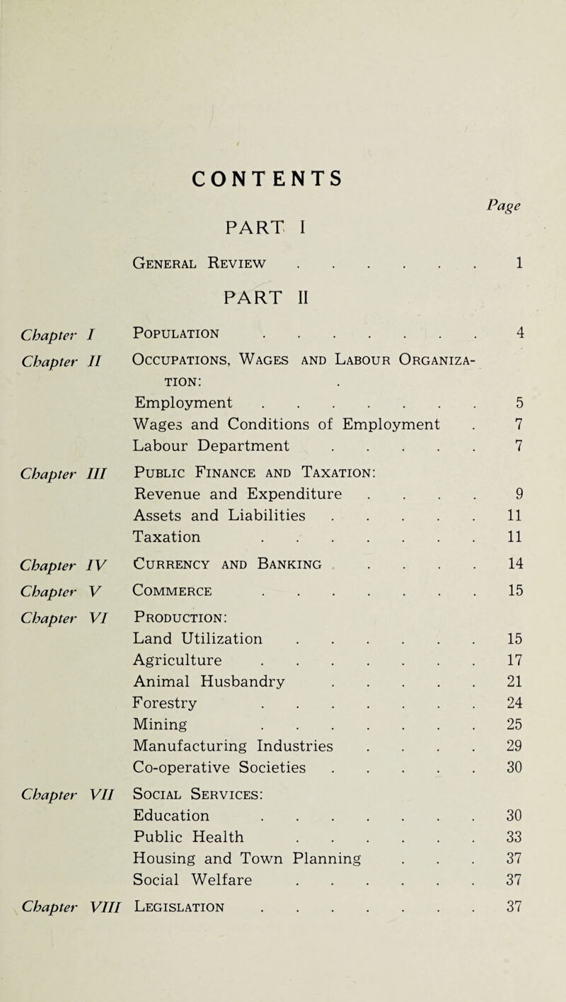 CONTENTS Page PART I General Review. 1 PART II Chapter I Population. 4 Chapter II Occupations, Wages and Labour Organiza¬ tion: Employment. 5 Wages and Conditions of Employment 7 Labour Department. 7 Chapter III Public Finance and Taxation: Revenue and Expenditure .... 9 Assets and Liabilities. 11 Taxation . 11 Chapter IV Currency and Banking , 14 Chapter V Commerce . 15 Chapter VI Production: Land Utilization. 15 Agriculture. 17 Animal Husbandry . 21 Forestry . 24 Mining . 25 Manufacturing Industries .... 29 Co-operative Societies. 30 Chapter VII Social Services: Education . 30 Public Health . 33 Housing and Town Planning 37 Social Welfare. 37