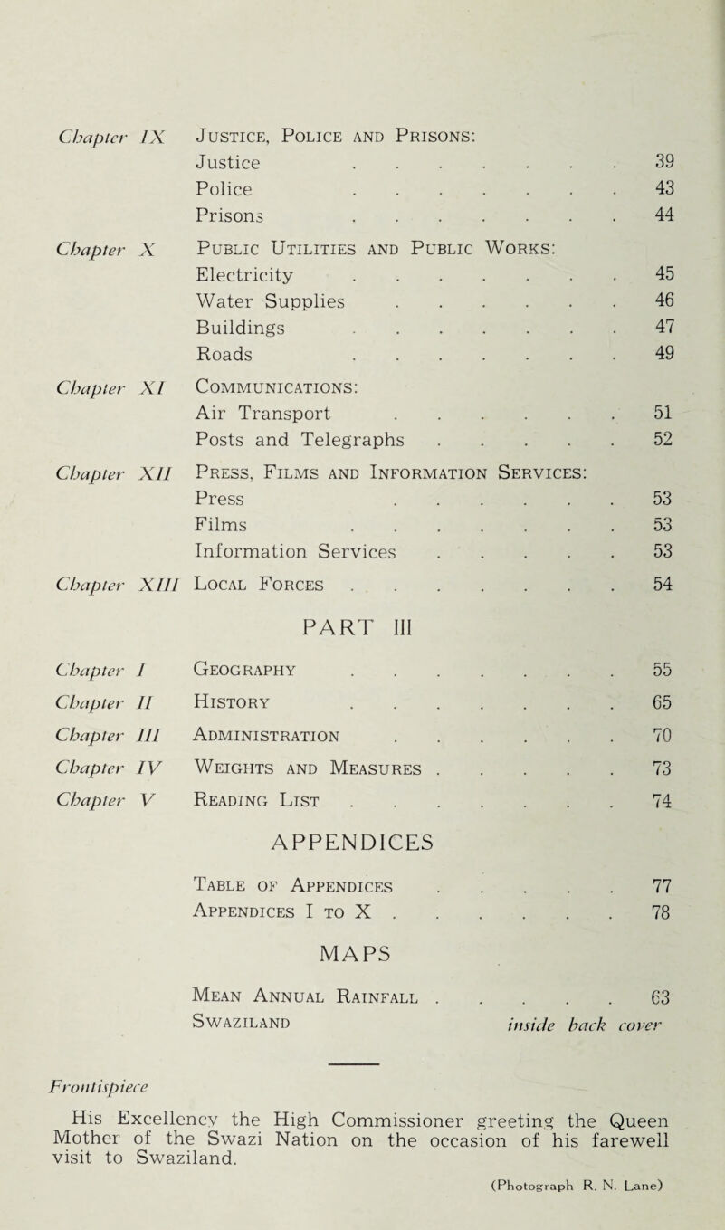 Justice . 39 Police . 43 Prisons . 44 Chapter X Public Utilities and Public Works: Electricity . 45 Water Supplies. 46 Buildings . 47 Roads . 49 Chapter XI Communications: Air Transport . 51 Posts and Telegraphs. 52 Chapter XII Press, Films and Information Services: Press . 53 Films . 53 Information Services. 53 Chapter XIII Local Forces. 54 PART III Chapter I Geography. 55 Chapter II History . 65 Chapter III Administration . . . . 70 Chapter IV Weights and Measures. 73 Chapter V Reading List. 74 APPENDICES Table of Appendices.77 Appendices I to X.78 MAPS Mean Annual Rainfall.63 Swaziland inside back cover Frontispiece His Excellency the High Commissioner greeting the Queen Mother of the Swazi Nation on the occasion of his farewell visit to Swaziland. (Photograph R. N. Lane)