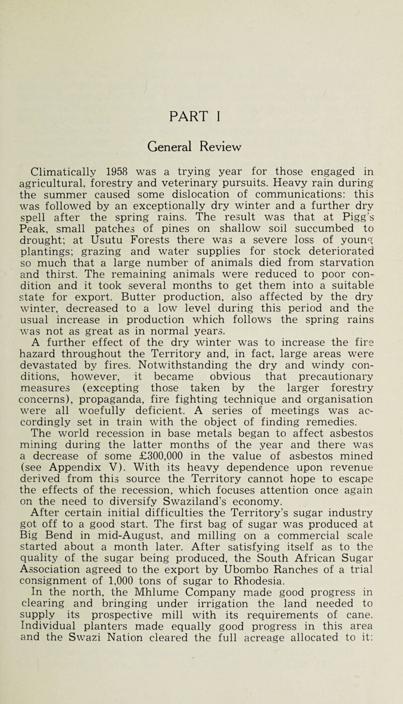 General Review Climatically 1958 was a trying year for those engaged in agricultural, forestry and veterinary pursuits. Heavy rain during the summer caused some dislocation of communications: this was followed by an exceptionally dry winter and a further dry spell after the spring rains. The result was that at Pigg’s Peak, small patches of pines on shallow soil succumbed to drought; at Usutu Forests there was a severe loss of young plantings; grazing and water supplies for stock deteriorated so much that a large number of animals died from starvation and thirst. The remaining animals were reduced to poor con¬ dition and it took several months to get them into a suitable state for export. Butter production, also affected by the dry winter, decreased to a low level during this period and the usual increase in production which follows the spring rains was not as great as in normal years. A further effect of the dry winter was to increase the fire hazard throughout the Territory and, in fact, large areas were devastated by fires. Notwithstanding the dry and windy con¬ ditions, however, it became obvious that precautionary measures (excepting those taken by the larger forestry concerns), propaganda, fire fighting technique and organisation were all woefully deficient. A series of meetings was ac¬ cordingly set in train with the object of finding remedies. The world recession in base metals began to affect asbestos mining during the latter months of the year and there was a decrease of some £300,000 in the value of asbestos mined (see Appendix V). With its heavy dependence upon revenue derived from this source the Territory cannot hope to escape the effects of the recession, which focuses attention once again on the need to diversify Swaziland's economy. After certain initial difficulties the Territory’s sugar industry got off to a good start. The first bag of sugar was produced at Big Bend in mid-August, and milling on a commercial scale started about a month later. After satisfying itself as to the quality of the sugar being produced, the South African Sugar Association agreed to the export by Ubombo Ranches of a trial consignment of 1,000 tons of sugar to Rhodesia. In the north, the Mhlume Company made good progress in clearing and bringing under irrigation the land needed to supply its prospective mill with its requirements of cane. Individual planters made equally good progress in this area and the Swazi Nation cleared the full acreage allocated to it: