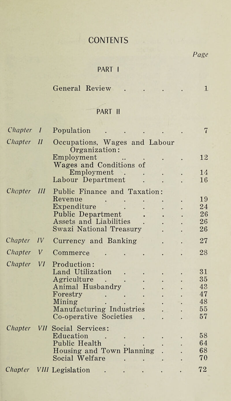 CONTENTS Page PART I General Review .... 1. PART II Chapter I Population ..... r~r ( Chapter II Occupations, Wages and Labour Organization: Employment ..... 12 Wages and Conditions of Employment .... 14 Labour Department 16 Chapter III Public Finance and Taxation: Revenue ..... 19 Expenditure .... 24 Public Department 26 Assets and Liabilities 26 Swazi National Treasury 26 Chapter IV Currency and Banking 27 Chapter V Commerce ..... 28 Chapter VI Production: Land Utilization .... 31 Agriculture ..... 35 Animal Husbandry 43 Forestry ..... 47 Mining ..... 48 Manufacturing Industries 55 Co-operative Societies 57 Chapter VII Social Services: Education ..... 58 Public Health .... 64 Housing and Town Planning . 68 Social Welfare .... 70 Chapter VIII Legislation ..... 72