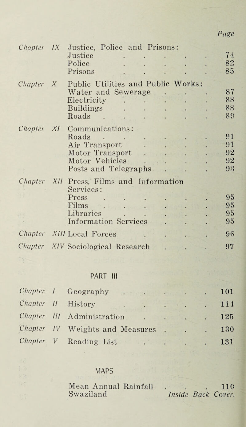 Page Chapter IX Justice, Police and Prisons: Justice ..... 74 Police ..... 82 Prisons ..... 85 Chapter X Public Utilities and Public Works: Water and Sewerage 87 Electricity ..... 88 Buildings ..... 88 Roads ...... 89 Chapter XI Communications: Roads ...... 91 Air Transport .... 91 Motor Transport .... 92 Motor Vehicles .... 92 Posts and Telegraphs 93 Chapter XU Press, Films and Information Services: Press ...... 95 Films ...... 95 Libraries ..... 95 Information Services 95 Chapter XIII Local Forces .... 96 Chapter XIV Sociological Research 97 PART lii Chapter I Geography 101 Chapter II History 111 Chapter III Administration 125 Chapter IV Weights and Measures 130 Chapter V Reading List 131 MAPS Mean Annual Rainfall Swaziland 110 Inside Back Cover.