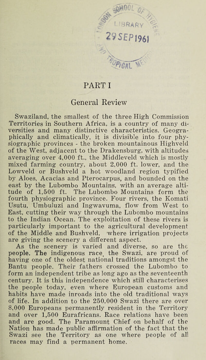 29 SEP 196) PARTI General Review Swaziland, the smallest of the three High Commission Territories in Southern Africa, is a country of many di¬ versities and many distinctive characteristics. Geogra¬ phically and climatically, it is divisible into four phy¬ siographic provinces - the broken mountainous Highveld of the West, adjacent to the Drakensburg, with altitudes averaging over 4,000 ft., the Middleveld which is mostly mixed farming country, about 2,000 ft. lower, and the Lowveld or Bushveld a hot woodland region typified by Aloes, Acacias and Pterocarpus, and bounded on the east by the Lubombo Mountains, with an average alti¬ tude of 1,500 ft. The Lubombo Mountains form the fourth physiographic province. Four rivers, the Komati Usutu, Umbuluzi and Ingwavuma, flow from West to East, cutting their way through the Lubombo mountains to the Indian Ocean. The exploitation of these rivers is particularly important to the agricultural development of the Middle and Bushveld, where irrigation projects are giving the scenery a different aspect. As the scenery is varied and diverse, so are the people. The indigenous race, the Swazi, are proud of having one of the oldest national traditions amongst the Bantu people. Their fathers crossed the Lubombo to form an independent tribe as long ago as the seventeenth century. It is this independence which still characterises the people today, even where European customs and habits have made inroads into the old traditional ways of life. In addition to the 250,000 Swazi there are over 8,000 Europeans permanently resident in the Territory and over 1,500 Eurafricans. Race relations have been and are good. The Paramount Chief on behalf of the Nation has made public affirmation of the fact that the Swazi see the Territory as one where people of all races may find a permanent home.