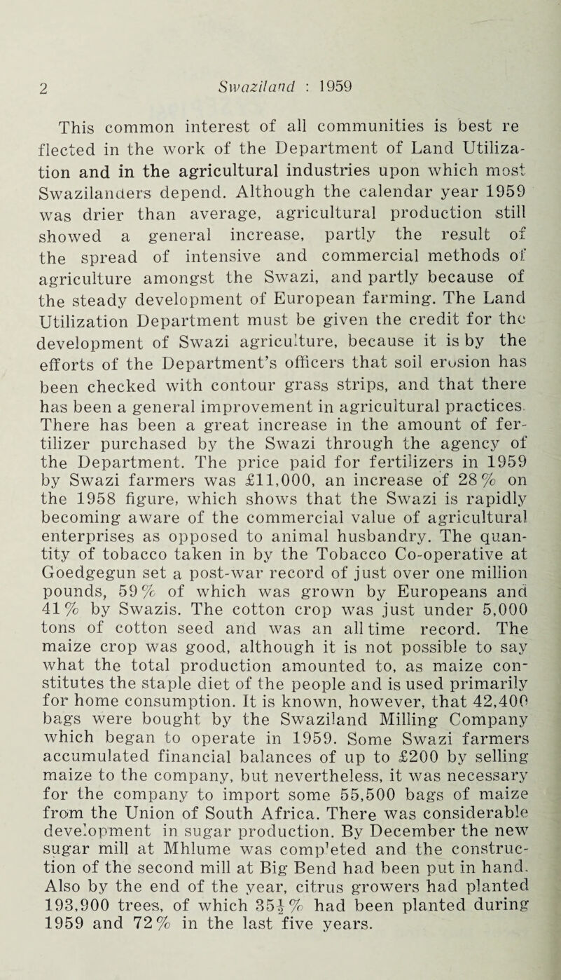 This common interest of all communities is best re fleeted in the work of the Department of Land Utiliza¬ tion and in the agricultural industries upon which most Swazilanders depend. Although the calendar year 1959 was drier than average, agricultural production still showed a general increase, partly the re,suit of the spread of intensive and commercial methods of agriculture amongst the Swazi, and partly because of the steady development of European farming. The Land Utilization Department must be given the credit for the development of Swazi agriculture, because it is by the efforts of the Department’s officers that soil erusion has been checked with contour grass strips, and that there has been a general improvement in agricultural practices. There has been a great increase in the amount of fer¬ tilizer purchased by the Swazi through the agency of the Department. The price paid for fertilizers in 1959 by Swazi farmers was £11,000, an increase of 28% on the 1958 figure, which shows that the Swazi is rapidly becoming aware of the commercial value of agricultural enterprises as opposed to animal husbandry. The quan¬ tity of tobacco taken in by the Tobacco Co-operative at Goedgegun set a post-war record of just over one million pounds, 59% of which was grown by Europeans and 41% by Swazis. The cotton crop was just under 5,000 tons of cotton seed and was an all time record. The maize crop was good, although it is not possible to say what the total production amounted to, as maize con¬ stitutes the staple diet of the people and is used primarily for home consumption. It is known, however, that 42,400 bags were bought by the Swaziland Milling Company which began to operate in 1959. Some Swazi farmers accumulated financial balances of up to £200 by selling maize to the company, but nevertheless, it was necessary for the company to import some 55,500 bags of maize fro«m the Union of South Africa. There was considerable development in sugar production. By December the new sugar mill at Mhlume was competed and the construc¬ tion of the second mill at Big Bend had been put in hand. Also by the end of the year, citrus growers had planted 193,900 trees, of which 35^% had been planted during 1959 and 72% in the last five years.